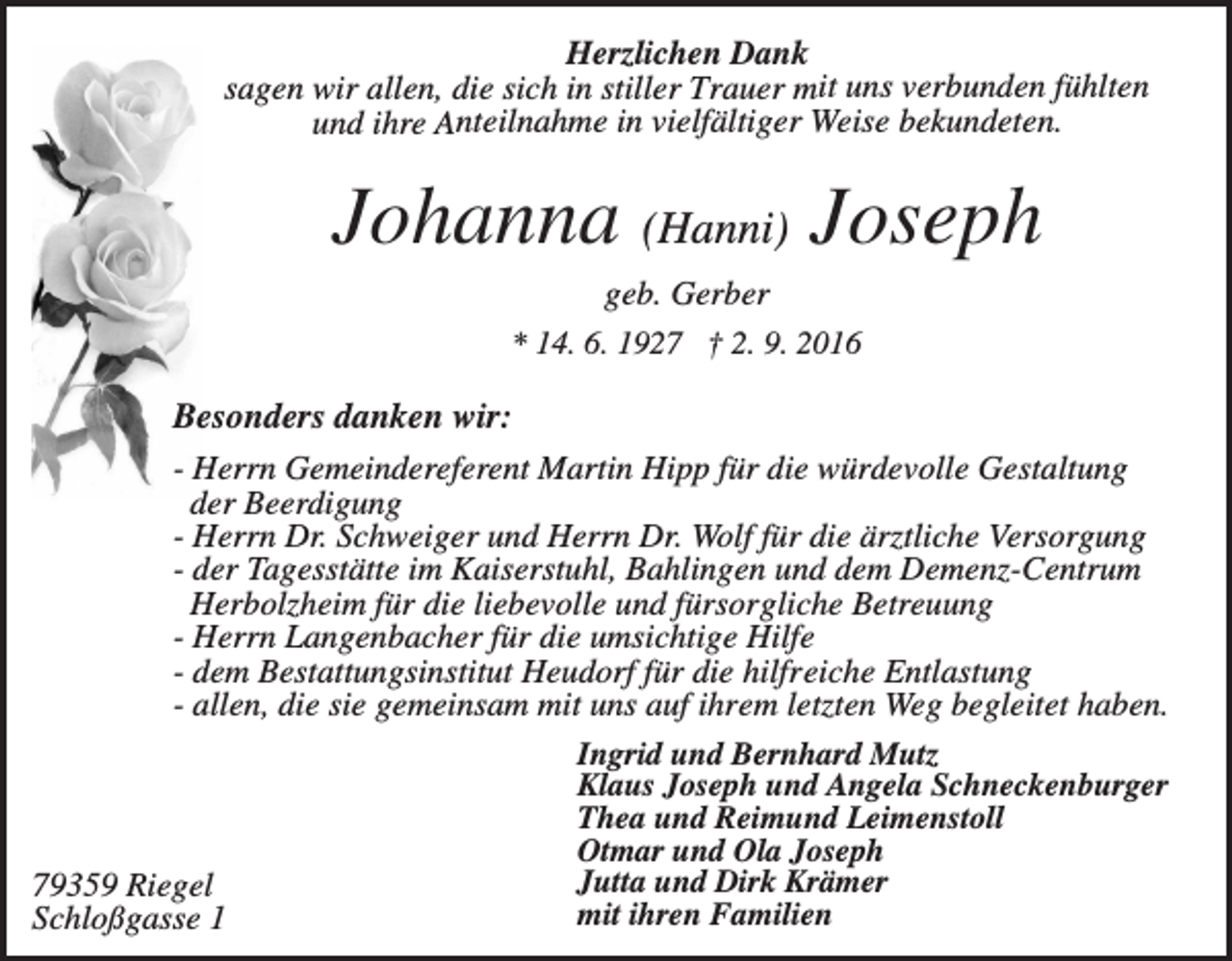 <p>Herzlichen Dank<br />sagen wir allen, die sich in stiller Trauer mit uns verbunden fühlten<br />und ihre Anteilnahme in vielfältiger Weise bekundeten.</p><p>Johanna (Hanni) Joseph<br />geb. Gerber<br />* 14. 6. 1927 † 2. 9. 2016</p><p>Besonders danken wir:<br />- Herrn Gemeindereferent Martin Hipp für die würdevolle Gestaltung<br />der Beerdigung<br />- Herrn Dr. Schweiger und Herrn Dr. Wolf für die ärztliche Versorgung<br />- der Tagesstätte im Kaiserstuhl, Bahlingen und dem Demenz-Centrum<br />Herbolzheim für die liebevolle und fürsorgliche Betreuung<br />- Herrn Langenbacher für die umsichtige Hilfe<br />- dem Bestattungsinstitut Heudorf für die hilfreiche Entlastung<br />- allen, die sie gemeinsam mit uns auf ihrem letzten Weg begleitet haben.</p><p>79359 Riegel<br />Schloßgasse 1</p><p>Ingrid und Bernhard Mutz<br />Klaus Joseph und Angela Schneckenburger<br />Thea und Reimund Leimenstoll<br />Otmar und Ola Joseph<br />Jutta und Dirk Krämer<br />mit ihren Familien</p>