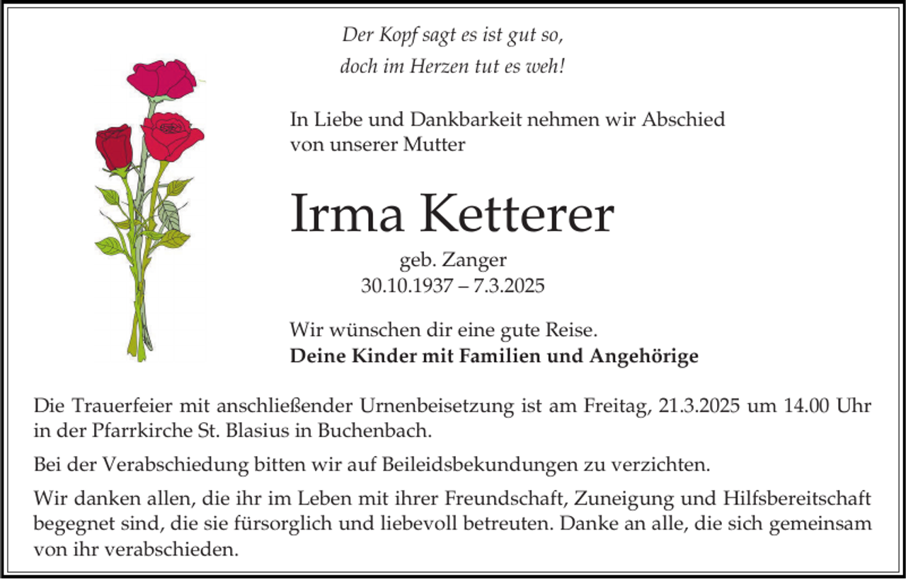 <p>Der Kopf sagt es ist gut so,<br />doch im Herzen tut es weh!<br />In Liebe und Dankbarkeit nehmen wir Abschied<br />von unserer Mutter</p><p>Irma Ketterer<br />geb. Zanger<br />30.10.1937 – 7.3.2025<br />Wir wünschen dir eine gute Reise.<br />Deine Kinder mit Familien und Angehörige<br />Die Trauerfeier mit anschließender Urnenbeisetzung ist am Freitag, 21.3.2025 um 14.00 Uhr<br />in der Pfarrkirche St. Blasius in Buchenbach.<br />Bei der Verabschiedung bitten wir auf Beileidsbekundungen zu verzichten.<br />Wir danken allen, die ihr im Leben mit ihrer Freundschaft, Zuneigung und Hilfsbereitschaft<br />begegnet sind, die sie fürsorglich und liebevoll betreuten. Danke an alle, die sich gemeinsam<br />von ihr verabschieden.</p>
