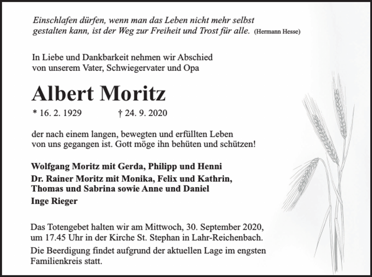 <p>Einschlafen dürfen, wenn man das Leben nicht mehr selbst<br />gestalten kann, ist der Weg zur Freiheit und Trost für alle. (Hermann Hesse)<br />In Liebe und Dankbarkeit nehmen wir Abschied<br />von unserem Vater, Schwiegervater und Opa</p><p>Albert Moritz<br />* 16. 2. 1929</p><p>† 24. 9. 2020</p><p>der nach einem langen, bewegten und erfüllten Leben<br />von uns gegangen ist. Gott möge ihn behüten und schützen!<br />Wolfgang Moritz mit Gerda, Philipp und Henni<br />Dr. Rainer Moritz mit Monika, Felix und Kathrin,<br />Thomas und Sabrina sowie Anne und Daniel<br />Inge Rieger<br />Das Totengebet halten wir am Mittwoch, 30. September 2020,<br />um 17.45 Uhr in der Kirche St. Stephan in Lahr-Reichenbach.<br />Die Beerdigung findet aufgrund der aktuellen Lage im engsten<br />Familienkreis statt.</p>