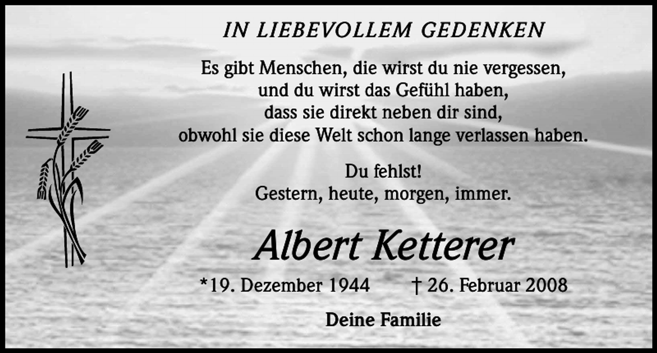 <p>IN LIEBEVOLLEM GEDENKEN<br />Es gibt Menschen, die wirst du nie vergessen,<br />und du wirst das Gefühl haben,<br />dass sie direkt neben dir sind,<br />obwohl sie diese Welt schon lange verlassen haben.<br />Du fehlst!<br />Gestern, heute, morgen, immer.</p><p>Albert Ketterer<br />*19. Dezember 1944 † 26. Februar 2008<br />Deine Familie</p>