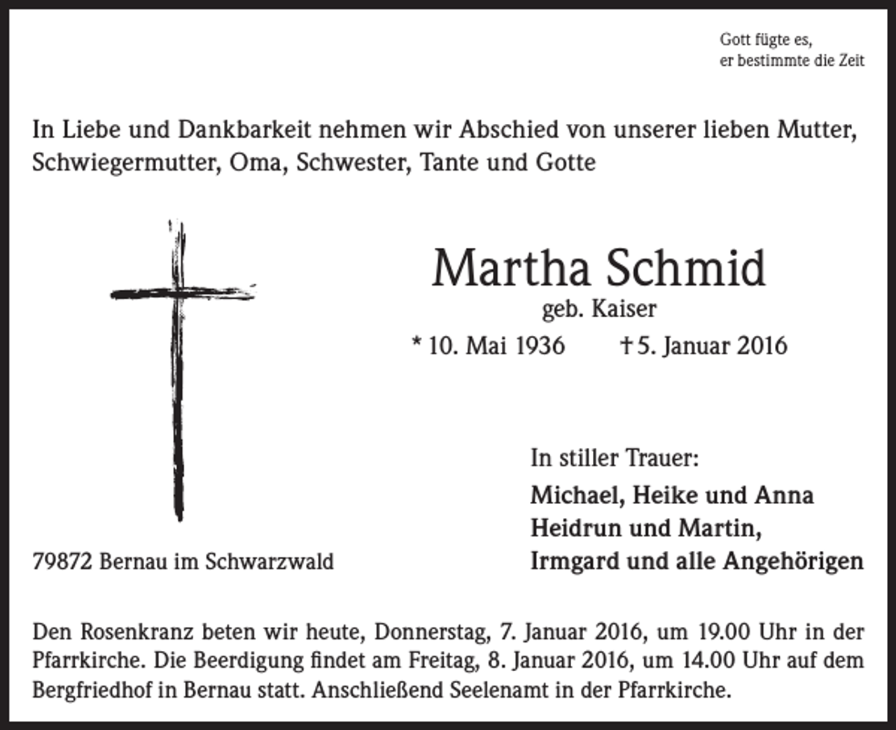 <p>Gott fügte es,<br />er bestimmte die Zeit</p><p>In Liebe und Dankbarkeit nehmen wir Abschied von unserer lieben Mutter,<br />Schwiegermutter, Oma, Schwester, Tante und Gotte</p><p>Martha Schmid</p><p>geb. Kaiser<br />* 10. Mai 1936<br />† 5. Januar 2016</p><p>79872 Bernau im Schwarzwald</p><p>In stiller Trauer:<br />Michael, Heike und Anna<br />Heidrun und Martin,<br />Irmgard und alle Angehörigen</p><p>Den Rosenkranz beten wir heute, Donnerstag, 7. Januar 2016, um 19.00 Uhr in der<br />Pfarrkirche. Die Beerdigung findet am Freitag, 8. Januar 2016, um 14.00 Uhr auf dem<br />Bergfriedhof in Bernau statt. Anschließend Seelenamt in der Pfarrkirche.</p>