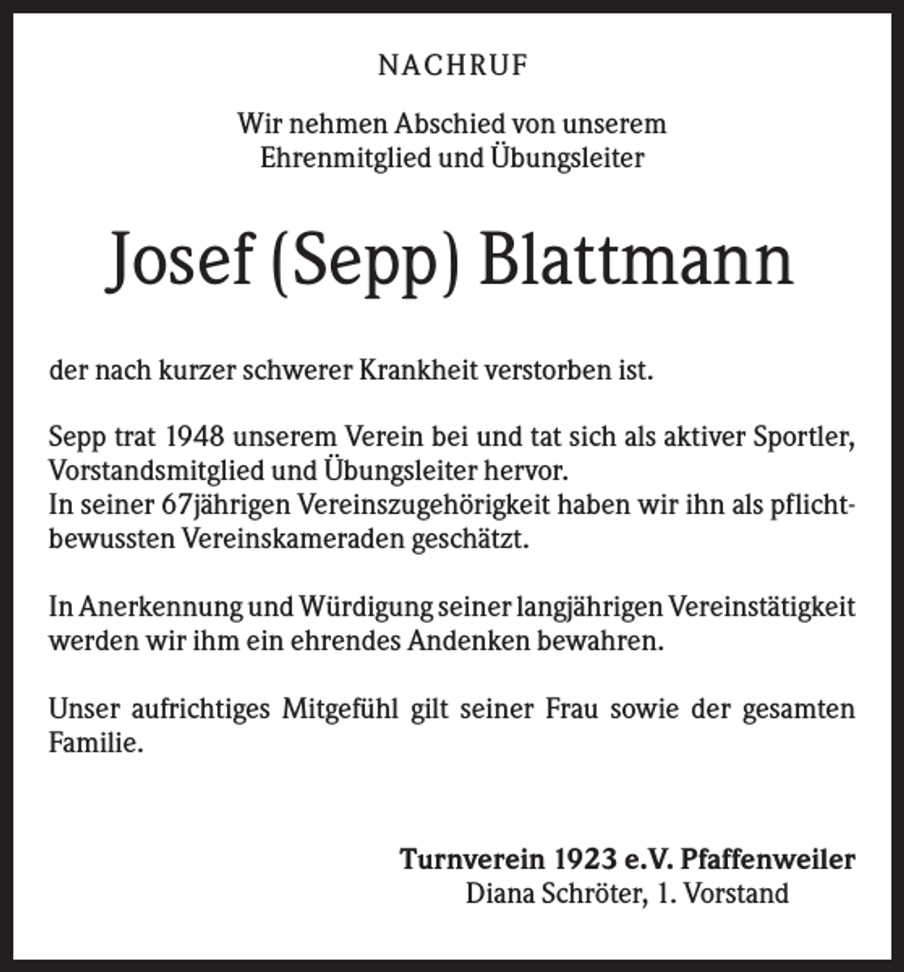 <p>NA CH R U F<br />Wir nehmen Abschied von unserem<br />Ehrenmitglied und Übungsleiter</p><p>Josef (Sepp) Blattmann<br />der nach kurzer schwerer Krankheit verstorben ist.<br />Sepp trat 1948 unserem Verein bei und tat sich als aktiver Sportler,<br />Vorstandsmitglied und Übungsleiter hervor.<br />In seiner 67jährigen Vereinszugehörigkeit haben wir ihn als pflichtbewussten Vereinskameraden geschätzt.<br />In Anerkennung und Würdigung seiner langjährigen Vereinstätigkeit<br />werden wir ihm ein ehrendes Andenken bewahren.<br />Unser aufrichtiges Mitgefühl gilt seiner Frau sowie der gesamten<br />Familie.</p><p>Turnverein 1923 e.V. Pfaffenweiler<br />Diana Schröter, 1. Vorstand</p>
