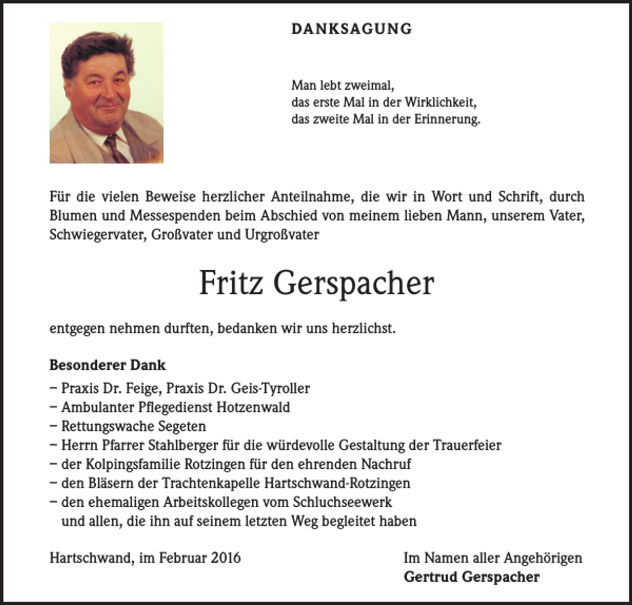 <p>DA N K SAG U NG<br />Man lebt zweimal,<br />das erste Mal in der Wirklichkeit,<br />das zweite Mal in der Erinnerung.</p><p>Für die vielen Beweise herzlicher Anteilnahme, die wir in Wort und Schrift, durch<br />Blumen und Messespenden beim Abschied von meinem lieben Mann, unserem Vater,<br />Schwiegervater, Großvater und Urgroßvater</p><p>Fritz Gerspacher<br />entgegen nehmen durften, bedanken wir uns herzlichst.<br />Besonderer Dank<br />– Praxis Dr. Feige, Praxis Dr. Geis-Tyroller<br />– Ambulanter Pflegedienst Hotzenwald<br />– Rettungswache Segeten<br />– Herrn Pfarrer Stahlberger für die würdevolle Gestaltung der Trauerfeier<br />– der Kolpingsfamilie Rotzingen für den ehrenden Nachruf<br />– den Bläsern der Trachtenkapelle Hartschwand-Rotzingen<br />– den ehemaligen Arbeitskollegen vom Schluchseewerk<br />und allen, die ihn auf seinem letzten Weg begleitet haben<br />Hartschwand, im Februar 2016</p><p>Im Namen aller Angehörigen<br />Gertrud Gerspacher</p>
