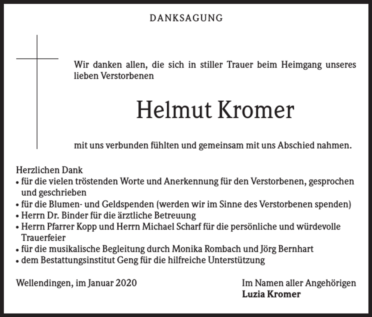 <p>DANKS AGUNG</p><p>Wir danken allen, die sich in stiller Trauer beim Heimgang unseres<br />lieben Verstorbenen</p><p>Helmut Kromer<br />mit uns verbunden fühlten und gemeinsam mit uns Abschied nahmen.<br />Herzlichen Dank<br />für die vielen tröstenden Worte und Anerkennung für den Verstorbenen, gesprochen<br />und geschrieben<br />für die Blumen- und Geldspenden (werden wir im Sinne des Verstorbenen spenden)<br />Herrn Dr. Binder für die ärztliche Betreuung<br />Herrn Pfarrer Kopp und Herrn Michael Scharf für die persönliche und würdevolle<br />Trauerfeier<br />für die musikalische Begleitung durch Monika Rombach und Jörg Bernhart<br />dem Bestattungsinstitut Geng für die hilfreiche Unterstützung<br />●</p><p>●<br />●<br />●</p><p>●<br />●</p><p>Wellendingen, im Januar 2020</p><p>Im Namen aller Angehörigen<br />Luzia Kromer</p>