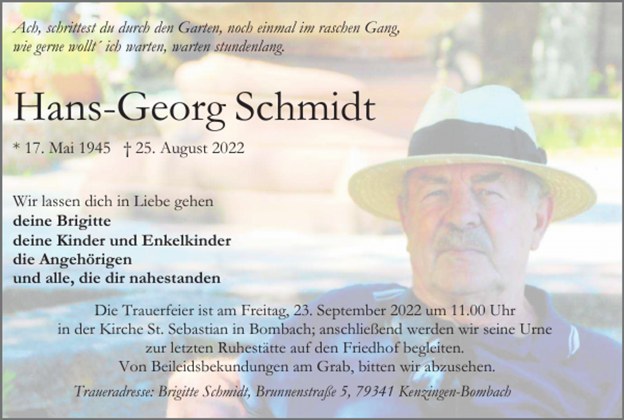 <p>Ach, schrittest du durch den Garten, noch einmal im raschen Gang,<br />wie gerne wollt´ ich warten, warten stundenlang.</p><p>Hans-Georg Schmidt<br />* 17. Mai 1945 † 25. August 2022<br />Wir lassen dich in Liebe gehen<br />deine Brigitte<br />deine Kinder und Enkelkinder<br />die Angehörigen<br />und alle, die dir nahestanden<br />Die Trauerfeier ist am Freitag, 23. September 2022 um 11.00 Uhr<br />in der Kirche St. Sebastian in Bombach; anschließend werden wir seine Urne<br />zur letzten Ruhestätte auf den Friedhof begleiten.<br />Von Beileidsbekundungen am Grab, bitten wir abzusehen.<br />Traueradresse: Brigitte Schmidt, Brunnenstraße 5, 79341 Kenzingen-Bombach</p>