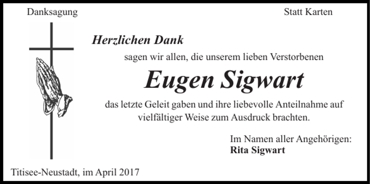 <p>Danksagung</p><p>Statt Karten</p><p>Herzlichen Dank<br />sagen wir allen, die unserem lieben Verstorbenen</p><p>Eugen Sigwart<br />das letzte Geleit gaben und ihre liebevolle Anteilnahme auf<br />vielfältiger Weise zum Ausdruck brachten.<br />Im Namen aller Angehörigen:<br />Rita Sigwart<br />Titisee-Neustadt, im April 2017</p>