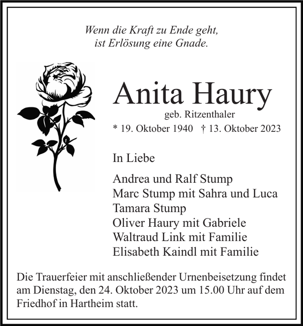 <p>Wenn die Kraft zu Ende geht,<br />ist Erlösung eine Gnade.</p><p>Anita Haury</p><p>geb. Ritzenthaler<br />* 19. Oktober 1940 † 13. Oktober 2023</p><p>In Liebe<br />Andrea und Ralf Stump<br />Marc Stump mit Sahra und Luca<br />Tamara Stump<br />Oliver Haury mit Gabriele<br />Waltraud Link mit Familie<br />Elisabeth Kaindl mit Familie<br />Die Trauerfeier mit anschließender Urnenbeisetzung findet<br />am Dienstag, den 24. Oktober 2023 um 15.00 Uhr auf dem<br />Friedhof in Hartheim statt.</p>