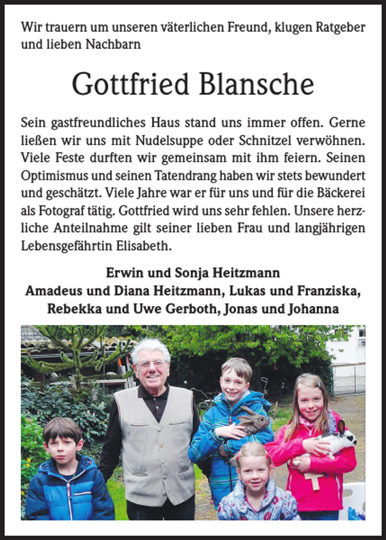 <p>Wir trauern um unseren väterlichen Freund, klugen Ratgeber<br />und lieben Nachbarn</p><p>Gottfried Blansche<br />Sein gastfreundliches Haus stand uns immer offen. Gerne<br />ließen wir uns mit Nudelsuppe oder Schnitzel verwöhnen.<br />Viele Feste durften wir gemeinsam mit ihm feiern. Seinen<br />Optimismus und seinen Tatendrang haben wir stets bewundert<br />und geschätzt. Viele Jahre war er für uns und für die Bäckerei<br />als Fotograf tätig. Gottfried wird uns sehr fehlen. Unsere herzliche Anteilnahme gilt seiner lieben Frau und langjährigen<br />Lebensgefährtin Elisabeth.<br />Erwin und Sonja Heitzmann<br />Amadeus und Diana Heitzmann, Lukas und Franziska,<br />Rebekka und Uwe Gerboth, Jonas und Johanna</p>