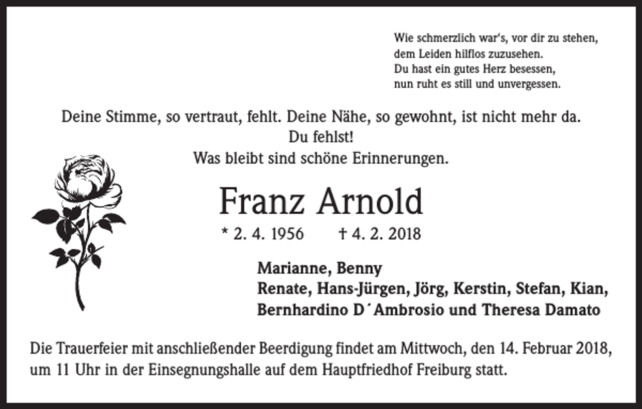 <p>Wie schmerzlich war‘s, vor dir zu stehen,<br />dem Leiden hilflos zuzusehen.<br />Du hast ein gutes Herz besessen,<br />nun ruht es still und unvergessen.</p><p>Deine Stimme, so vertraut, fehlt. Deine Nähe, so gewohnt, ist nicht mehr da.<br />Du fehlst!<br />Was bleibt sind schöne Erinnerungen.</p><p>Franz Arnold<br />* 2. 4. 1956 † 4. 2. 2018</p><p>Marianne, Benny<br />Renate, Hans-Jürgen, Jörg, Kerstin, Stefan, Kian,<br />Bernhardino D´Ambrosio und Theresa Damato<br />Die Trauerfeier mit anschließender Beerdigung findet am Mittwoch, den 14. Februar 2018,<br />um 11 Uhr in der Einsegnungshalle auf dem Hauptfriedhof Freiburg statt.</p>