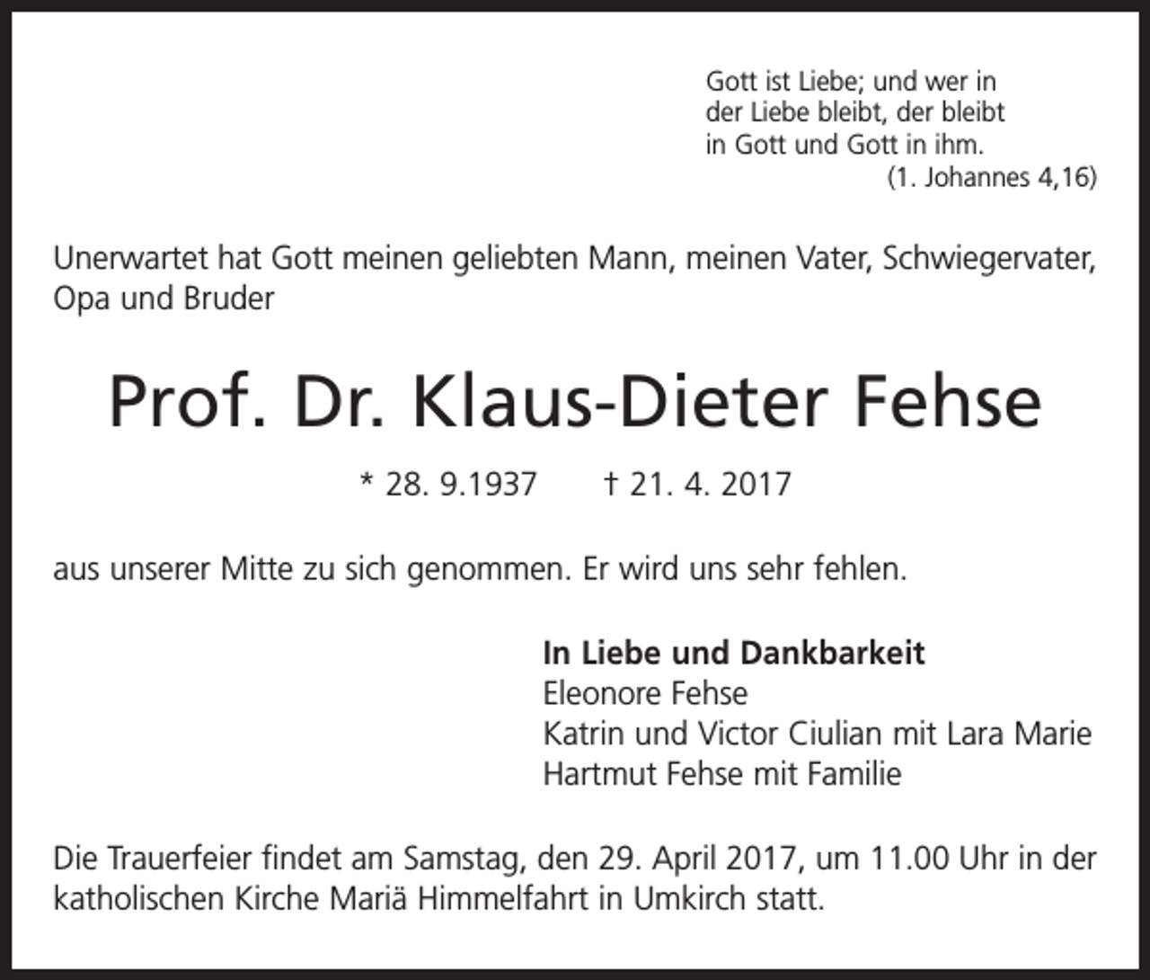 <p>Gott ist Liebe; und wer in<br />der Liebe bleibt, der bleibt<br />in Gott und Gott in ihm.</p><p>(1. Johannes 4,16)</p><p>Unerwartet hat Gott meinen geliebten Mann, meinen Vater, Schwiegervater,<br />Opa und Bruder</p><p>Prof. Dr. Klaus-Dieter Fehse<br />* 28. 9.1937 † 21. 4. 2017<br />aus unserer Mitte zu sich genommen. Er wird uns sehr fehlen.<br />In Liebe und Dankbarkeit<br />Eleonore Fehse<br />Katrin und Victor Ciulian mit Lara Marie<br />Hartmut Fehse mit Familie<br />Die Trauerfeier findet am Samstag, den 29. April 2017, um 11.00 Uhr in der<br />katholischen Kirche Mariä Himmelfahrt in Umkirch statt.</p>