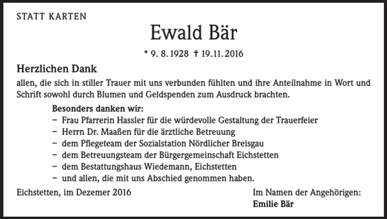 <p>STATT KARTEN</p><p>Ewald Bär<br />* 9. 8. 1928 = 19.11. 2016</p><p>Herzlichen Dank<br />allen, die sich in stiller Trauer mit uns verbunden fühlten und ihre Anteilnahme in Wort und<br />Schrift sowohl durch Blumen und Geldspenden zum Ausdruck brachten.<br />Besonders danken wir:<br />– Frau Pfarrerin Hassler für die würdevolle Gestaltung der Trauerfeier<br />– Herrn Dr. Maaßen für die ärztliche Betreuung<br />– dem Pflegeteam der Sozialstation Nördlicher Breisgau<br />– dem Betreuungsteam der Bürgergemeinschaft Eichstetten<br />– dem Bestattungshaus Wiedemann, Eichstetten<br />– und allen, die mit uns Abschied genommen haben.<br />Eichstetten, im Dezemer 2016<br />Im Namen der Angehörigen:</p><p>Emilie Bär</p>