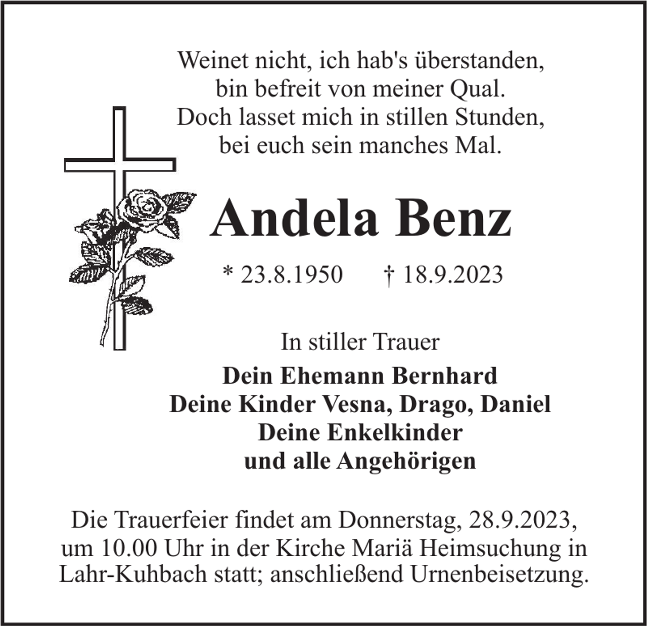 <p>Weinet nicht, ich hab's überstanden,<br />bin befreit von meiner Qual.<br />Doch lasset mich in stillen Stunden,<br />bei euch sein manches Mal.</p><p>Andela Benz<br />* 23.8.1950</p><p>† 18.9.2023</p><p>In stiller Trauer<br />Dein Ehemann Bernhard<br />Deine Kinder Vesna, Drago, Daniel<br />Deine Enkelkinder<br />und alle Angehörigen<br />Die Trauerfeier findet am Donnerstag, 28.9.2023,<br />um 10.00 Uhr in der Kirche Mariä Heimsuchung in<br />Lahr-Kuhbach statt; anschließend Urnenbeisetzung.</p>