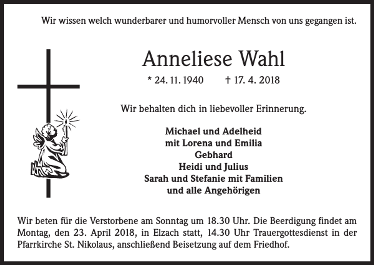 <p>Wir wissen welch wunderbarer und humorvoller Mensch von uns gegangen ist.</p><p>Anneliese Wahl<br />* 24. 11. 1940 † 17. 4. 2018</p><p>Wir behalten dich in liebevoller Erinnerung.<br />Michael und Adelheid<br />mit Lorena und Emilia<br />Gebhard<br />Heidi und Julius<br />Sarah und Stefanie mit Familien<br />und alle Angehörigen<br />Wir beten für die Verstorbene am Sonntag um 18.30 Uhr. Die Beerdigung findet am<br />Montag, den 23. April 2018, in Elzach statt, 14.30 Uhr Trauergottesdienst in der<br />Pfarrkirche St. Nikolaus, anschließend Beisetzung auf dem Friedhof.</p>