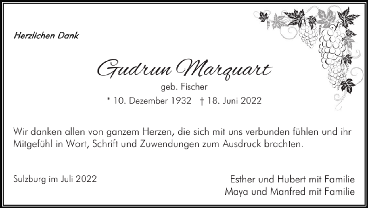 <p>Gudrun Marquart<br />geb. Fischer</p><p>* 10. Dezember 1932 † 18. Juni 2022</p><p>Wir danken allen von ganzem Herzen, die sich mit uns verbunden fühlen und ihr<br />Mitgefühl in Wort, Schrift und Zuwendungen zum Ausdruck brachten.<br />Sulzburg im Juli 2022</p><p>Esther und Hubert mit Familie<br />Maya und Manfred mit Familie</p>