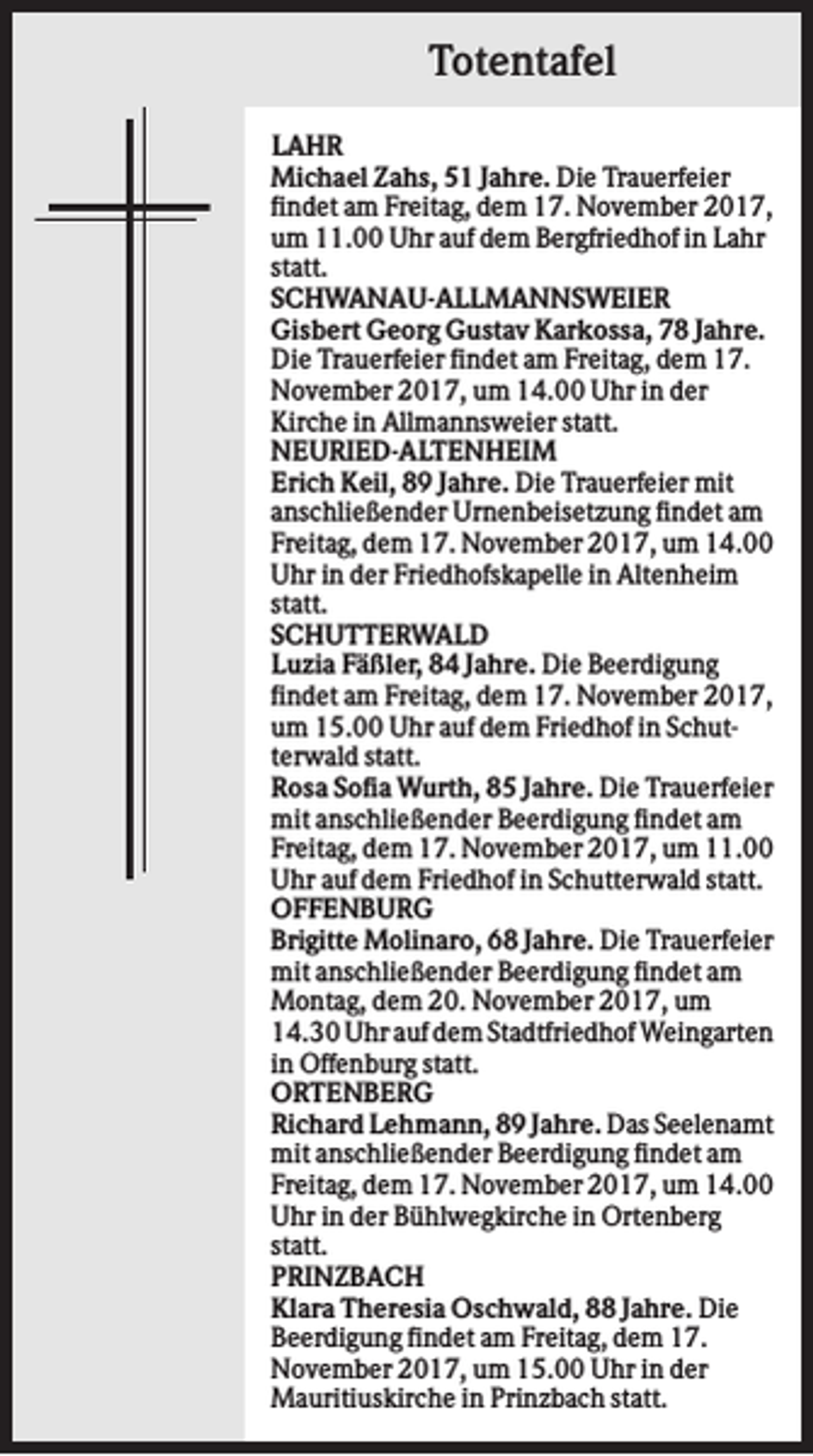 <p>Totentafel<br />LAHR<br />Michael Zahs, 51 Jahre. Die Trauerfeier<br />findet am Freitag, dem 17. November 2017,<br />um 11.00 Uhr auf dem Bergfriedhof in Lahr<br />statt.<br />SCHWANAU-ALLMANNSWEIER<br />Gisbert Georg Gustav Karkossa, 78 Jahre.<br />Die Trauerfeier findet am Freitag, dem 17.<br />November 2017, um 14.00 Uhr in der<br />Kirche in Allmannsweier statt.<br />NEURIED-ALTENHEIM<br />Erich Keil, 89 Jahre. Die Trauerfeier mit<br />anschließender Urnenbeisetzung findet am<br />Freitag, dem 17. November 2017, um 14.00<br />Uhr in der Friedhofskapelle in Altenheim<br />statt.<br />SCHUTTERWALD<br />Luzia Fäßler, 84 Jahre. Die Beerdigung<br />findet am Freitag, dem 17. November 2017,<br />um 15.00 Uhr auf dem Friedhof in Schutterwald statt.<br />Rosa Sofia Wurth, 85 Jahre. Die Trauerfeier<br />mit anschließender Beerdigung findet am<br />Freitag, dem 17. November 2017, um 11.00<br />Uhr auf dem Friedhof in Schutterwald statt.<br />OFFENBURG<br />Brigitte Molinaro, 68 Jahre. Die Trauerfeier<br />mit anschließender Beerdigung findet am<br />Montag, dem 20. November 2017, um<br />14.30 Uhr auf dem Stadtfriedhof Weingarten<br />in Offenburg statt.<br />ORTENBERG<br />Richard Lehmann, 89 Jahre. Das Seelenamt<br />mit anschließender Beerdigung findet am<br />Freitag, dem 17. November 2017, um 14.00<br />Uhr in der Bühlwegkirche in Ortenberg<br />statt.<br />PRINZBACH<br />Klara Theresia Oschwald, 88 Jahre. Die<br />Beerdigung findet am Freitag, dem 17.<br />November 2017, um 15.00 Uhr in der<br />Mauritiuskirche in Prinzbach statt.</p>