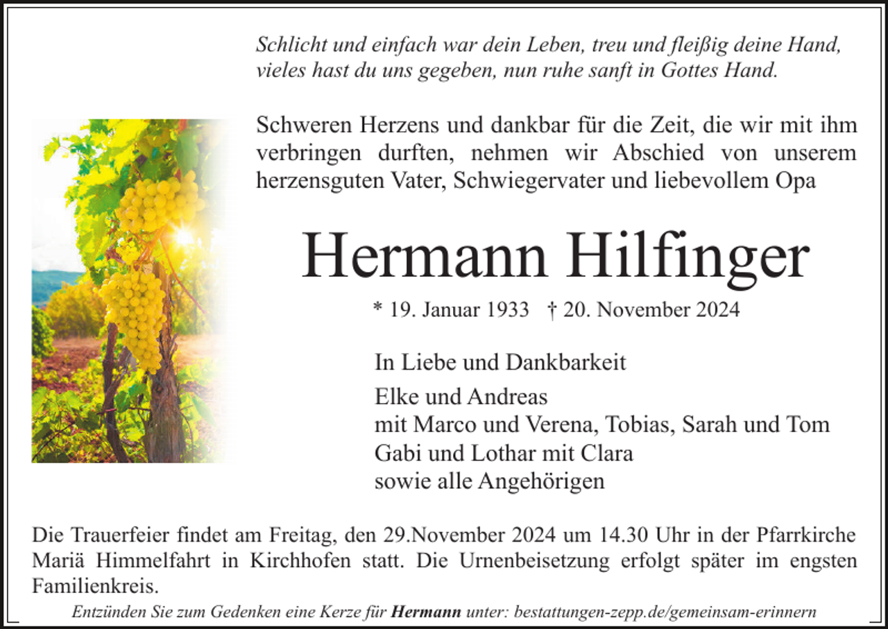 <p>Schlicht und einfach war dein Leben, treu und fleißig deine Hand,<br />vieles hast du uns gegeben, nun ruhe sanft in Gottes Hand.</p><p>Schweren Herzens und dankbar für die Zeit, die wir mit ihm<br />verbringen durften, nehmen wir Abschied von unserem<br />herzensguten Vater, Schwiegervater und liebevollem Opa</p><p>Hermann Hilfinger<br />* 19. Januar 1933 † 20. November 2024</p><p>In Liebe und Dankbarkeit<br />Elke und Andreas<br />mit Marco und Verena, Tobias, Sarah und Tom<br />Gabi und Lothar mit Clara<br />sowie alle Angehörigen<br />Die Trauerfeier findet am Freitag, den 29.November 2024 um 14.30 Uhr in der Pfarrkirche<br />Mariä Himmelfahrt in Kirchhofen statt. Die Urnenbeisetzung erfolgt später im engsten<br />Familienkreis.<br />Entzünden Sie zum Gedenken eine Kerze für Hermann unter: bestattungen-zepp.de/gemeinsam-erinnern</p>