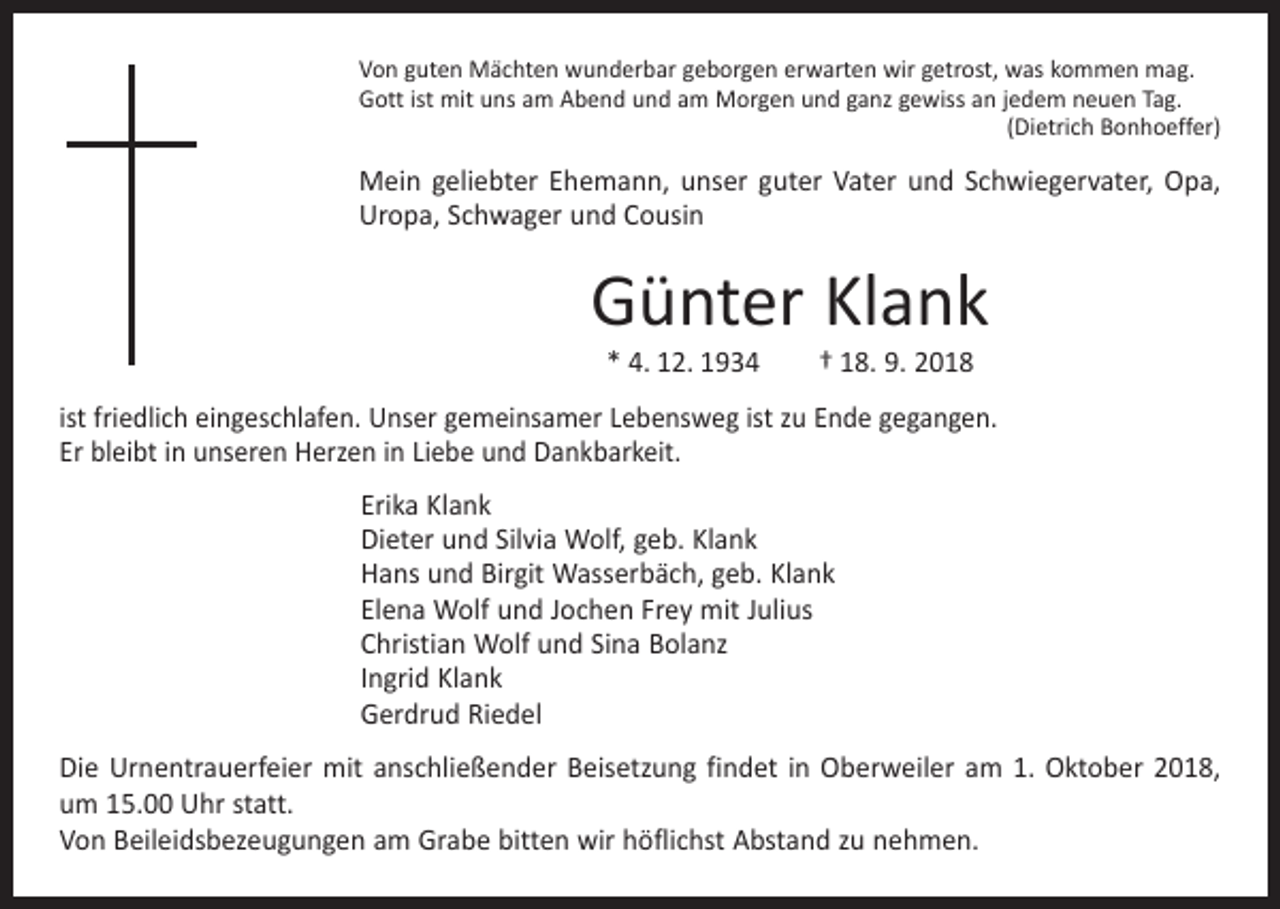 <p>Von guten Mächten wunderbar geborgen erwarten wir getrost, was kommen mag.<br />Gott ist mit uns am Abend und am Morgen und ganz gewiss an jedem neuen Tag.</p><p>(Dietrich Bonhoeffer)</p><p>Mein geliebter Ehemann, unser guter Vater und Schwiegervater, Opa,<br />Uropa, Schwager und Cousin</p><p>Günter Klank<br />* 4. 12. 1934 † 18. 9. 2018</p><p>ist friedlich eingeschlafen. Unser gemeinsamer Lebensweg ist zu Ende gegangen.<br />Er bleibt in unseren Herzen in Liebe und Dankbarkeit.</p><p>Erika Klank<br />Dieter und Silvia Wolf, geb. Klank<br />Hans und Birgit Wasserbäch, geb. Klank<br />Elena Wolf und Jochen Frey mit Julius<br />Christian Wolf und Sina Bolanz<br />Ingrid Klank<br />Gerdrud Riedel</p><p>Die Urnentrauerfeier mit anschließender Beisetzung findet in Oberweiler am 1. Oktober 2018,<br />um 15.00 Uhr statt.<br />Von Beileidsbezeugungen am Grabe bitten wir höflichst Abstand zu nehmen.</p>