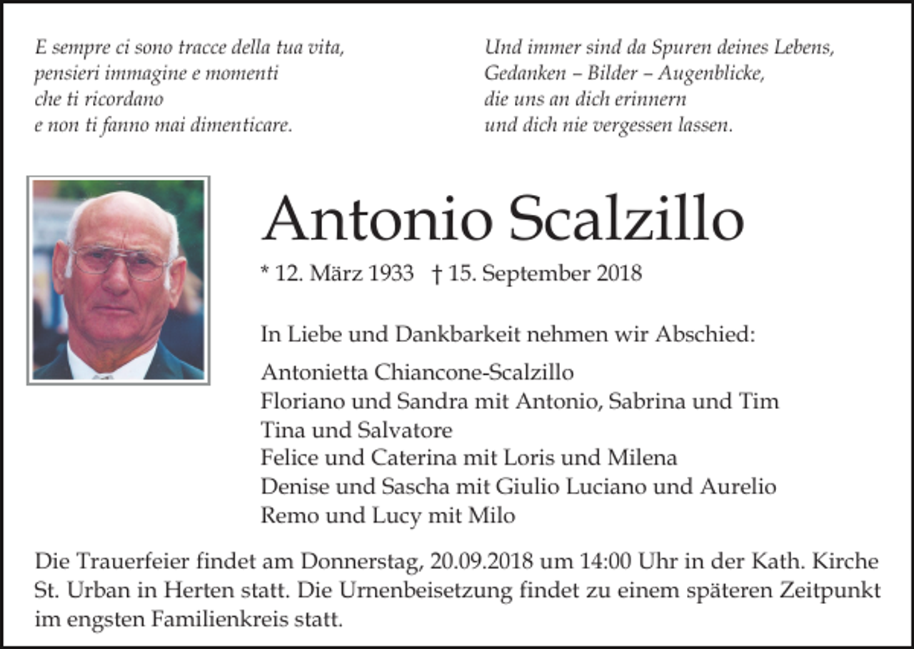 <p>E sempre ci sono tracce della tua vita,<br />pensieri immagine e momenti<br />che ti ricordano<br />e non ti fanno mai dimenticare.</p><p>Und immer sind da Spuren deines Lebens,<br />Gedanken – Bilder – Augenblicke,<br />die uns an dich erinnern<br />und dich nie vergessen lassen.</p><p>Antonio Scalzillo<br />* 12. März 1933 † 15. September 2018<br />In Liebe und Dankbarkeit nehmen wir Abschied:<br />Antonietta Chiancone-Scalzillo<br />Floriano und Sandra mit Antonio, Sabrina und Tim<br />Tina und Salvatore<br />Felice und Caterina mit Loris und Milena<br />Denise und Sascha mit Giulio Luciano und Aurelio<br />Remo und Lucy mit Milo<br />Die Trauerfeier findet am Donnerstag, 20.09.2018 um 14:00 Uhr in der Kath. Kirche<br />St. Urban in Herten statt. Die Urnenbeisetzung findet zu einem späteren Zeitpunkt<br />im engsten Familienkreis statt.</p>