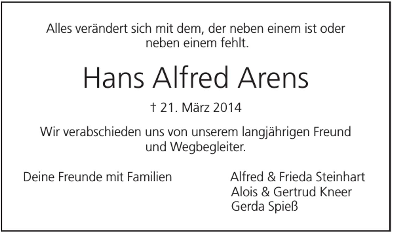 <p>Alles verändert sich mit dem, der neben einem ist oder<br />neben einem fehlt.</p><p>Hans Alfred Arens<br />† 21. März 2014<br />Wir verabschieden uns von unserem langjährigen Freund<br />und Wegbegleiter.<br />Deine Freunde mit Familien</p><p>Alfred &amp; Frieda Steinhart<br />Alois &amp; Gertrud Kneer<br />Gerda Spieß</p>