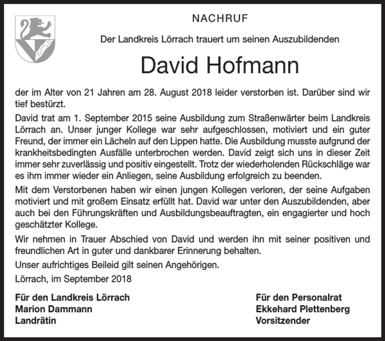 <p>NACHRUF<br />Der Landkreis Lörrach trauert um seinen Auszubildenden</p><p>David Hofmann<br />der im Alter von 21 Jahren am 28. August 2018 leider verstorben ist. Darüber sind wir<br />tief bestürzt.<br />David trat am 1. September 2015 seine Ausbildung zum Straßenwärter beim Landkreis<br />Lörrach an. Unser junger Kollege war sehr aufgeschlossen, motiviert und ein guter<br />Freund, der immer ein Lächeln auf den Lippen hatte. Die Ausbildung musste aufgrund der<br />krankheitsbedingten Ausfälle unterbrochen werden. David zeigt sich uns in dieser Zeit<br />immer sehr zuverlässig und positiv eingestellt. Trotz der wiederholenden Rückschläge war<br />es ihm immer wieder ein Anliegen, seine Ausbildung erfolgreich zu beenden.<br />Mit dem Verstorbenen haben wir einen jungen Kollegen verloren, der seine Aufgaben<br />motiviert und mit großem Einsatz erfüllt hat. David war unter den Auszubildenden, aber<br />auch bei den Führungskräften und Ausbildungsbeauftragten, ein engagierter und hoch<br />geschätzter Kollege.<br />Wir nehmen in Trauer Abschied von David und werden ihn mit seiner positiven und<br />freundlichen Art in guter und dankbarer Erinnerung behalten.<br />Unser aufrichtiges Beileid gilt seinen Angehörigen.<br />Lörrach, im September 2018<br />Für den Landkreis Lörrach<br />Für den Personalrat<br />Marion Dammann<br />Ekkehard Plettenberg<br />Landrätin Vorsitzender</p>