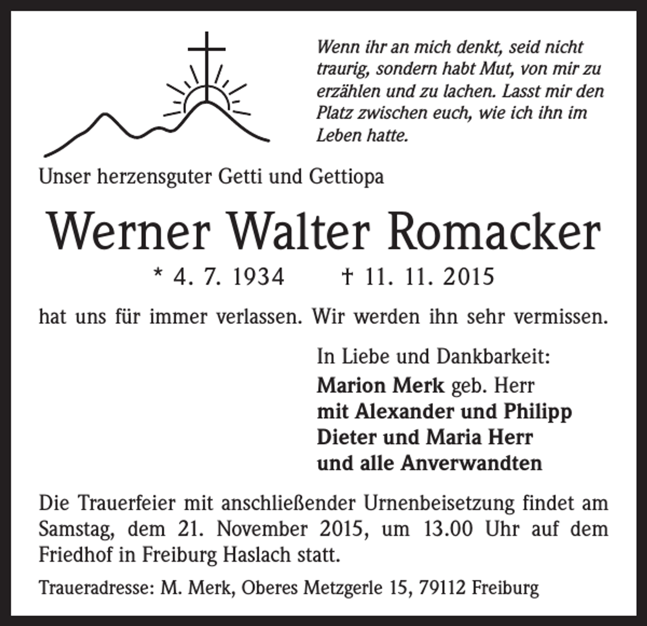 <p>Wenn ihr an mich denkt, seid nicht<br />traurig, sondern habt Mut, von mir zu<br />erzählen und zu lachen. Lasst mir den<br />Platz zwischen euch, wie ich ihn im<br />Leben hatte.</p><p>Unser herzensguter Getti und Gettiopa</p><p>Werner Walter Romacker<br />* 4. 7. 1934 † 11. 11. 2015</p><p>hat uns für immer verlassen. Wir werden ihn sehr ver­missen.<br />In Liebe und Dankbarkeit:<br />Marion Merk geb. Herr<br />mit Alexander und Philipp<br />Dieter und Maria Herr<br />und alle Anverwandten<br />Die Trauerfeier mit anschließender Urnenbeisetzung findet am<br />Samstag, dem 21. November 2015, um 13.00 Uhr auf dem<br />­Friedhof in Freiburg Haslach statt.<br />Traueradresse: M. Merk, Oberes Metzgerle 15, 79112 Freiburg</p>
