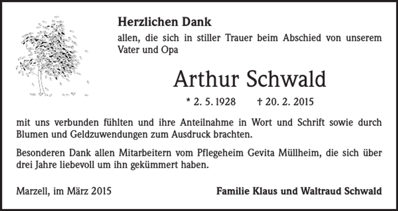 <p>Herzlichen Dank<br />allen, die sich in stiller Trauer beim Abschied von unserem<br />Vater und Opa</p><p>Arthur Schwald<br />* 2. 5. 1928 † 20. 2. 2015<br />mit uns verbunden fühlten und ihre Anteilnahme in Wort und Schrift sowie durch<br />­Blumen und Geldzuwendungen zum Ausdruck brachten.<br />Besonderen Dank allen Mitarbeitern vom Pflegeheim Gevita Müllheim, die sich über<br />drei Jahre liebevoll um ihn gekümmert haben.<br />Marzell, im März 2015</p><p>Familie Klaus und Waltraud Schwald</p>