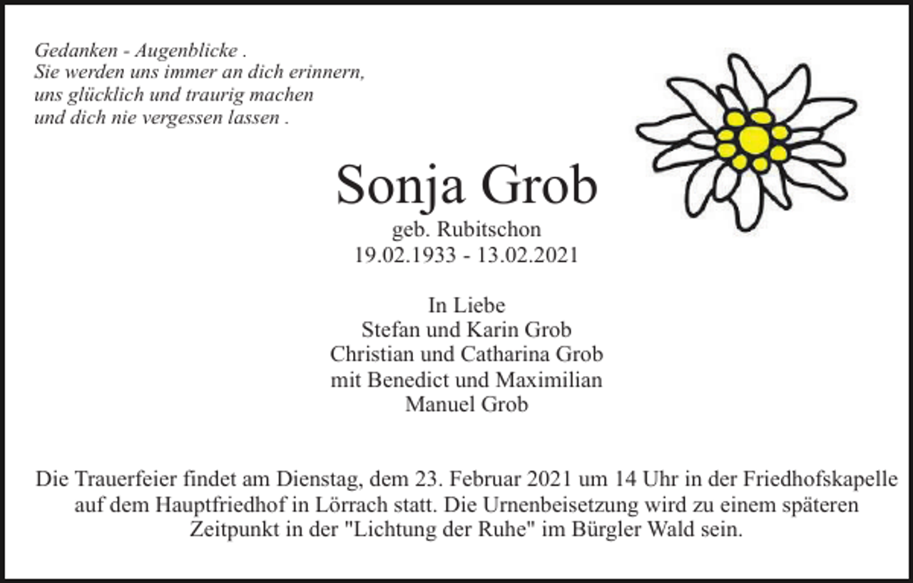 <p>Gedanken - Augenblicke .<br />Sie werden uns immer an dich erinnern,<br />uns glücklich und traurig machen<br />und dich nie vergessen lassen .</p><p>Sonja Grob<br />geb. Rubitschon<br />19.02.1933 - 13.02.2021<br />In Liebe<br />Stefan und Karin Grob<br />Christian und Catharina Grob<br />mit Benedict und Maximilian<br />Manuel Grob<br />Die Trauerfeier findet am Dienstag, dem 23. Februar 2021 um 14 Uhr in der Friedhofskapelle<br />auf dem Hauptfriedhof in Lörrach statt. Die Urnenbeisetzung wird zu einem späteren<br />Zeitpunkt in der "Lichtung der Ruhe" im Bürgler Wald sein.</p>