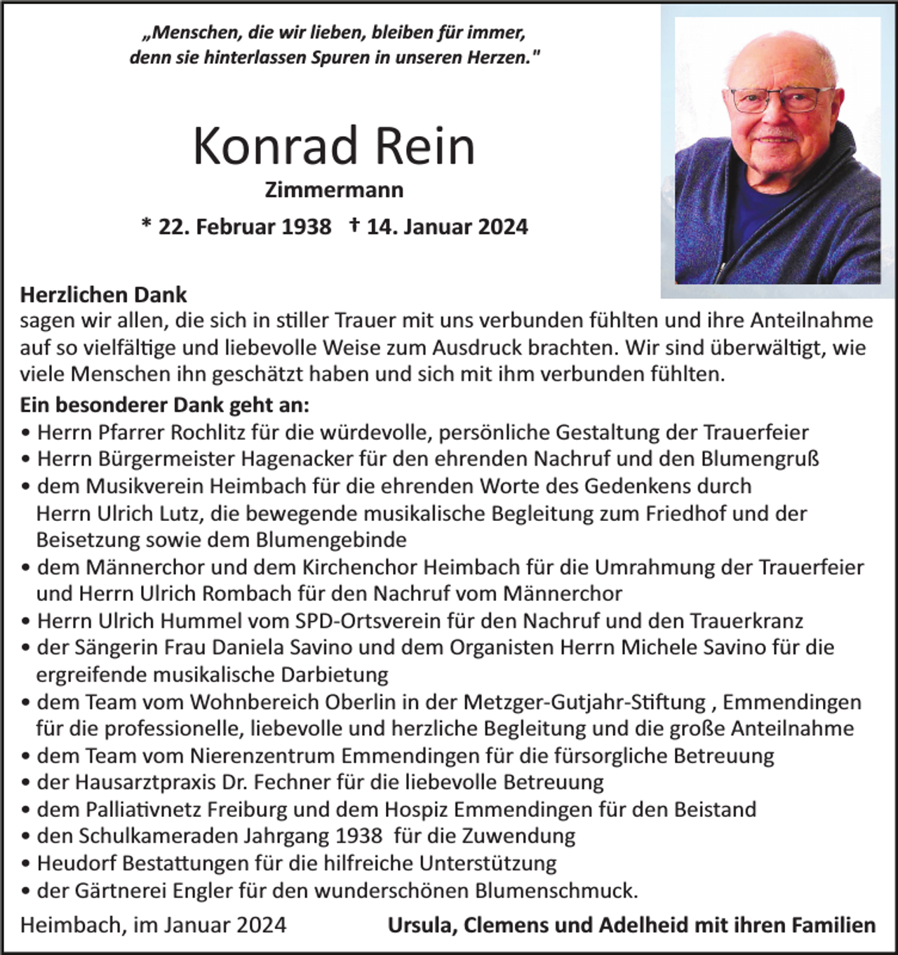 <p>„Menschen, die wir lieben, bleiben für immer,<br />denn sie hinterlassen Spuren in unseren Herzen."</p><p>Konrad Rein<br />Zimmermann<br />* 22. Februar 1938 † 14. Januar 2024<br />Herzlichen Dank<br />sagen wir allen, die sich in stiller Trauer mit uns verbunden fühlten und ihre Anteilnahme<br />auf so vielfältige und liebevolle Weise zum Ausdruck brachten. Wir sind überwältigt, wie<br />viele Menschen ihn geschätzt haben und sich mit ihm verbunden fühlten.<br />Ein besonderer Dank geht an:<br />• Herrn Pfarrer Rochlitz für die würdevolle, persönliche Gestaltung der Trauerfeier<br />• Herrn Bürgermeister Hagenacker für den ehrenden Nachruf und den Blumengruß<br />• dem Musikverein Heimbach für die ehrenden Worte des Gedenkens durch<br />Herrn Ulrich Lutz, die bewegende musikalische Begleitung zum Friedhof und der<br />Beisetzung sowie dem Blumengebinde<br />• dem Männerchor und dem Kirchenchor Heimbach für die Umrahmung der Trauerfeier<br />und Herrn Ulrich Rombach für den Nachruf vom Männerchor<br />• Herrn Ulrich Hummel vom SPD­Ortsverein für den Nachruf und den Trauerkranz<br />• der Sängerin Frau Daniela Savino und dem Organisten Herrn Michele Savino für die<br />ergreifende musikalische Darbietung<br />• dem Team vom Wohnbereich Oberlin in der Metzger­Gutjahr­Stiftung , Emmendingen<br />für die professionelle, liebevolle und herzliche Begleitung und die große Anteilnahme<br />• dem Team vom Nierenzentrum Emmendingen für die fürsorgliche Betreuung<br />• der Hausarztpraxis Dr. Fechner für die liebevolle Betreuung<br />• dem Palliativnetz Freiburg und dem Hospiz Emmendingen für den Beistand<br />• den Schulkameraden Jahrgang 1938 für die Zuwendung<br />• Heudorf Bestattungen für die hilfreiche Unterstützung<br />• der Gärtnerei Engler für den wunderschönen Blumenschmuck.<br />Heimbach, im Januar 2024<br />Ursula, Clemens und Adelheid mit ihren Familien</p>