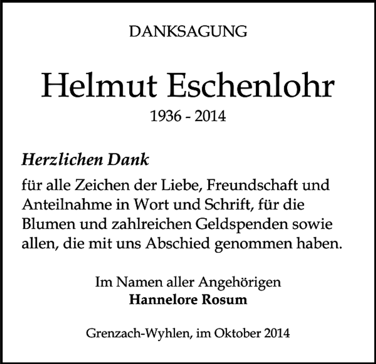 <p>DANKSAGUNG</p><p>Helmut Eschenlohr<br />1936 - 2014</p><p>Herzlichen Dank<br />für alle Zeichen der Liebe, Freundschaft und<br />Anteilnahme in Wort und Schrift, für die<br />Blumen und zahlreichen Geldspenden sowie<br />allen, die mit uns Abschied genommen haben.<br />Im Namen aller Angehörigen<br />Hannelore Rosum<br />Grenzach-Wyhlen, im Oktober 2014</p>