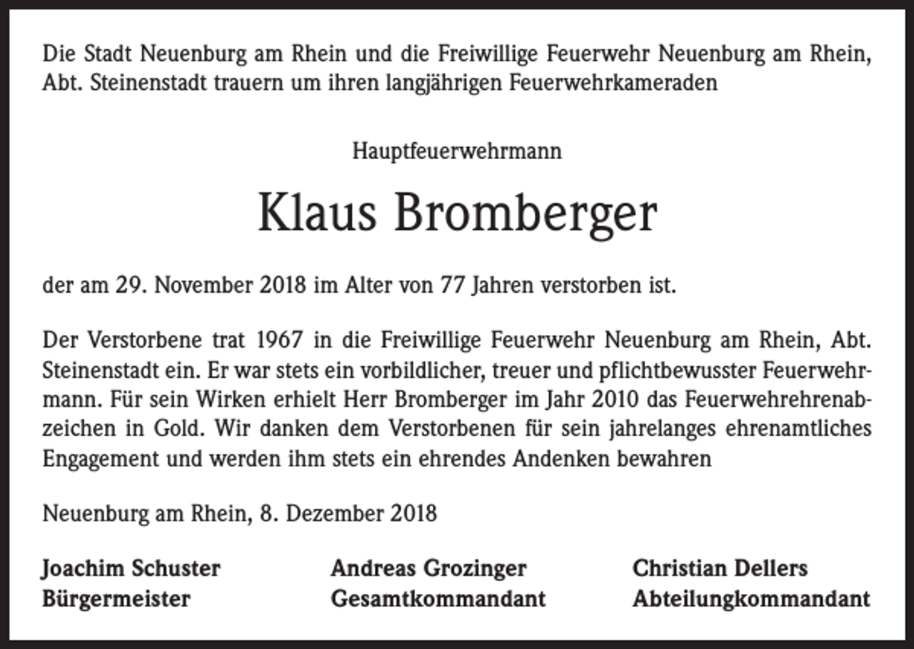 <p>Die Stadt Neuenburg am Rhein und die Freiwillige Feuerwehr Neuenburg am Rhein,<br />Abt. Steinenstadt trauern um ihren langjährigen Feuerwehrkameraden<br />Hauptfeuerwehrmann</p><p>Klaus Bromberger<br />der am 29. November 2018 im Alter von 77 Jahren verstorben ist.<br />Der Verstorbene trat 1967 in die Freiwillige Feuerwehr Neuenburg am Rhein, Abt.<br />Steinenstadt ein. Er war stets ein vorbildlicher, treuer und pflichtbewusster Feuerwehrmann. Für sein Wirken erhielt Herr Bromberger im Jahr 2010 das Feuerwehrehrenabzeichen in Gold. Wir danken dem Verstorbenen für sein jahrelanges ehrenamtliches<br />Engagement und werden ihm stets ein ehrendes Andenken bewahren<br />Neuenburg am Rhein, 8. Dezember 2018<br />Joachim Schuster<br />Bürgermeister</p><p>Andreas Grozinger<br />Gesamtkommandant</p><p>Christian Dellers<br />Abteilungkommandant</p>