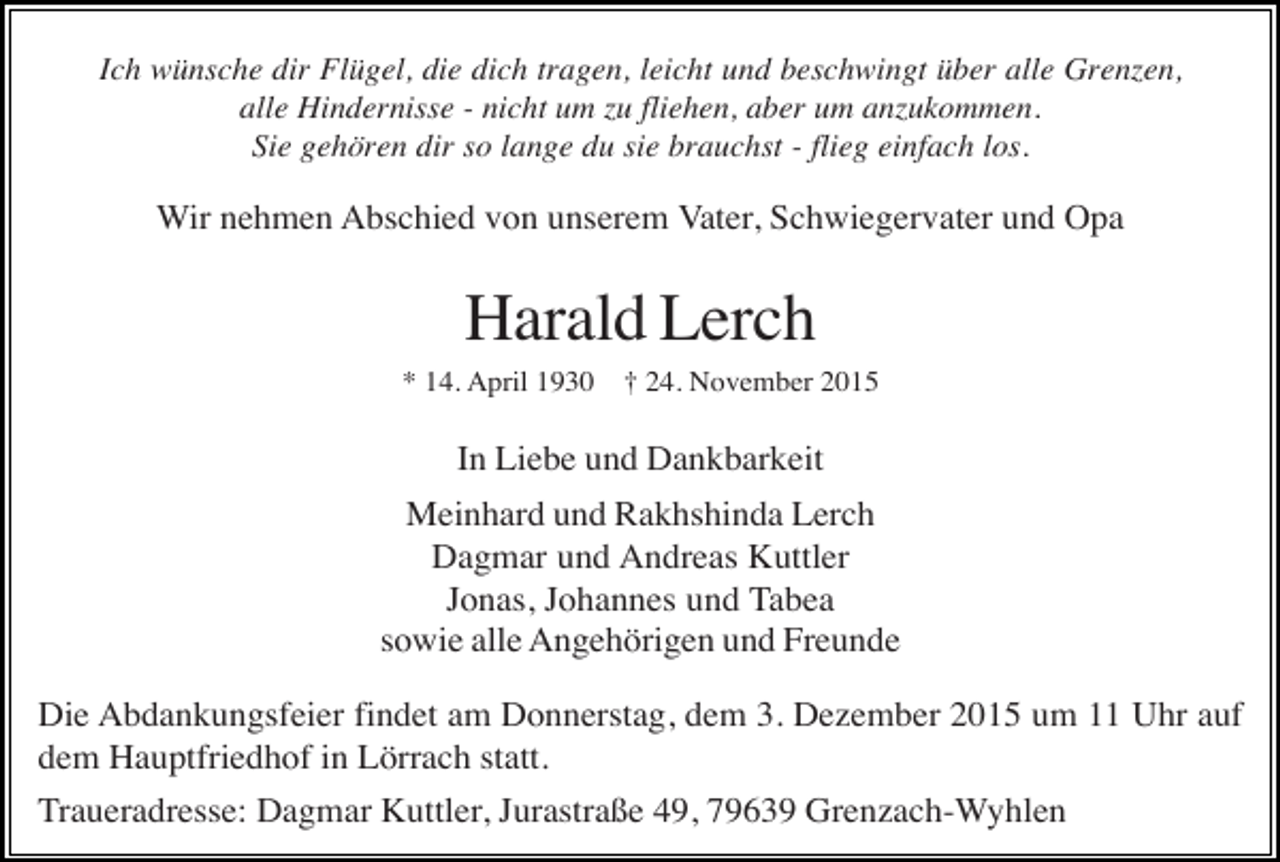 <p>Ich wünsche dir Flügel, die dich tragen, leicht und beschwingt über alle Grenzen,<br />alle Hindernisse - nicht um zu fliehen, aber um anzukommen.<br />Sie gehören dir so lange du sie brauchst - flieg einfach los.</p><p>Wir nehmen Abschied von unserem Vater, Schwiegervater und Opa</p><p>Harald Lerch<br />* 14. April 1930</p><p>† 24. November 2015</p><p>In Liebe und Dankbarkeit<br />Meinhard und Rakhshinda Lerch<br />Dagmar und Andreas Kuttler<br />Jonas, Johannes und Tabea<br />sowie alle Angehörigen und Freunde<br />Die Abdankungsfeier findet am Donnerstag, dem 3. Dezember 2015 um 11 Uhr auf<br />dem Hauptfriedhof in Lörrach statt.<br />Traueradresse: Dagmar Kuttler, Jurastraße 49, 79639 Grenzach-Wyhlen</p>
