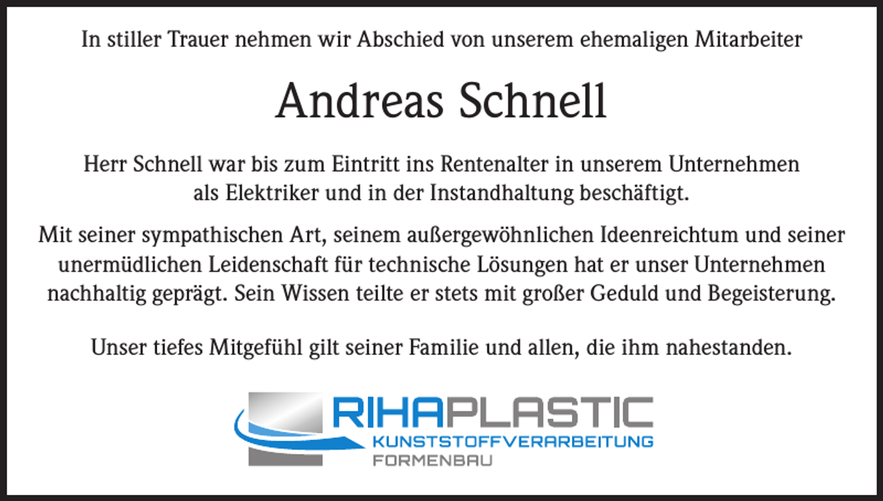 <p>In stiller Trauer nehmen wir Abschied von unserem ehemaligen Mitarbeiter</p><p>Andreas Schnell<br />Herr Schnell war bis zum Eintritt ins Rentenalter in unserem Unternehmen<br />als Elektriker und in der Instandhaltung beschäftigt.<br />Mit seiner sympathischen Art, seinem außergewöhnlichen Ideenreichtum und seiner<br />unermüdlichen Leidenschaft für technische Lösungen hat er unser Unternehmen<br />nachhaltig geprägt. Sein Wissen teilte er stets mit großer Geduld und Begeisterung.<br />Unser tiefes Mitgefühl gilt seiner Familie und allen, die ihm nahestanden.</p>