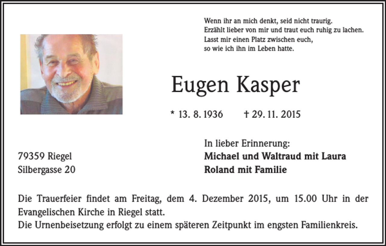 <p>Wenn ihr an mich denkt, seid nicht traurig.<br />Erzählt lieber von mir und traut euch ruhig zu lachen.<br />Lasst mir einen Platz zwischen euch,<br />so wie ich ihn im Leben hatte.</p><p>Eugen Kasper<br />* 13. 8. 1936 † 29. 11. 2015</p><p>79359 Riegel<br />Silbergasse 20</p><p>In lieber Erinnerung:<br />Michael und Waltraud mit Laura<br />Roland mit Familie</p><p>Die Trauerfeier findet am Freitag, dem 4. Dezember 2015, um 15.00 Uhr in der<br />­Evangelischen Kirche in Riegel statt.<br />Die Urnenbeisetzung erfolgt zu einem späteren Zeitpunkt im engsten Familienkreis.</p>