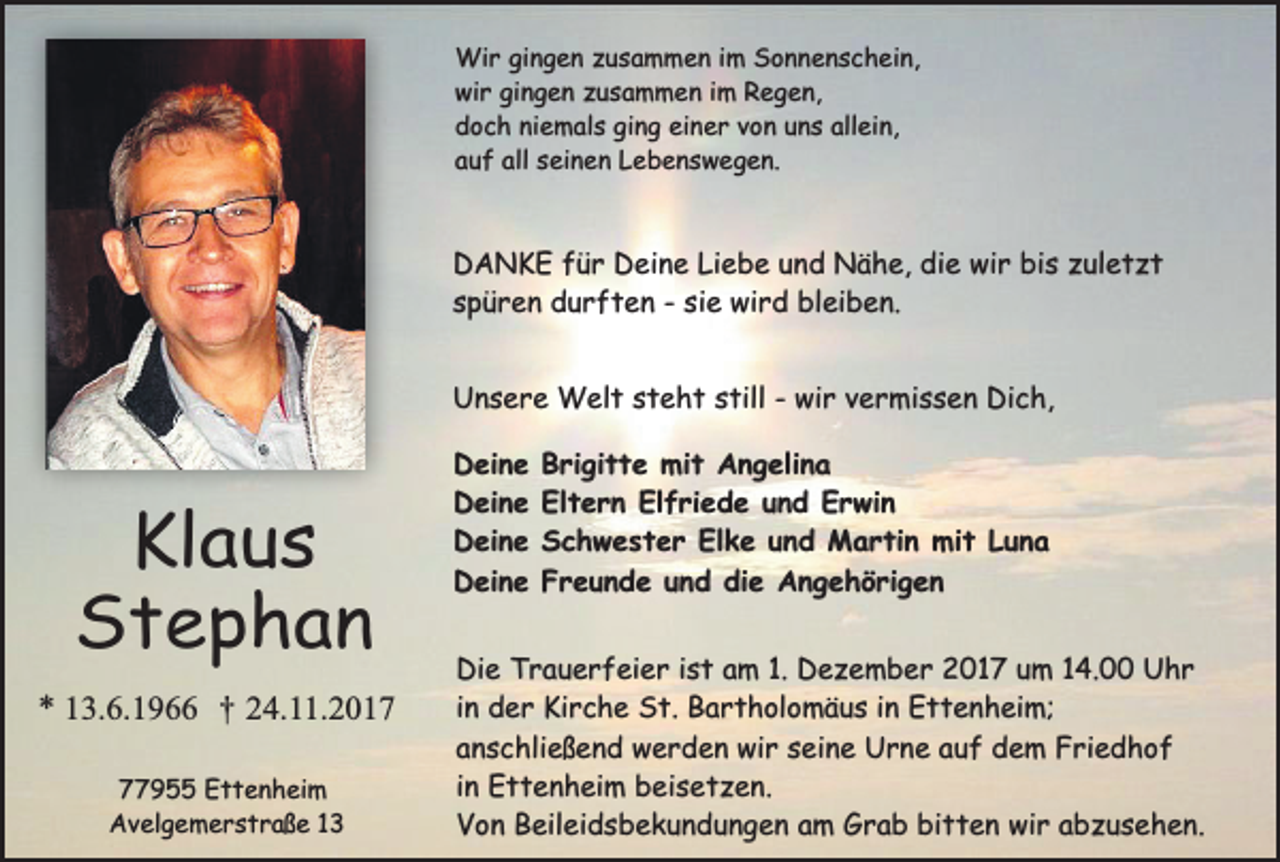 <p>Wir gingen zusammen im Sonnenschein,<br />wir gingen zusammen im Regen,<br />doch niemals ging einer von uns allein,<br />auf all seinen Lebenswegen.</p><p>DANKE für Deine Liebe und Nähe, die wir bis zuletzt<br />spüren durften - sie wird bleiben.<br />Unsere Welt steht still - wir vermissen Dich,</p><p>Klaus<br />Stephan</p><p>* 13.6.1966 † 24.11.2017955 Ettenheim<br />Avelgemerstraße 13</p><p>Deine<br />Deine<br />Deine<br />Deine</p><p>Brigitte mit Angelina<br />Eltern Elfriede und Erwin<br />Schwester Elke und Martin mit Luna<br />Freunde und die Angehörigen</p><p>Die Trauerfeier ist am 1. Dezember 2017 um 14.00 Uhr<br />in der Kirche St. Bartholomäus in Ettenheim;<br />anschließend werden wir seine Urne auf dem Friedhof<br />in Ettenheim beisetzen.<br />Von Beileidsbekundungen am Grab bitten wir abzusehen.</p>
