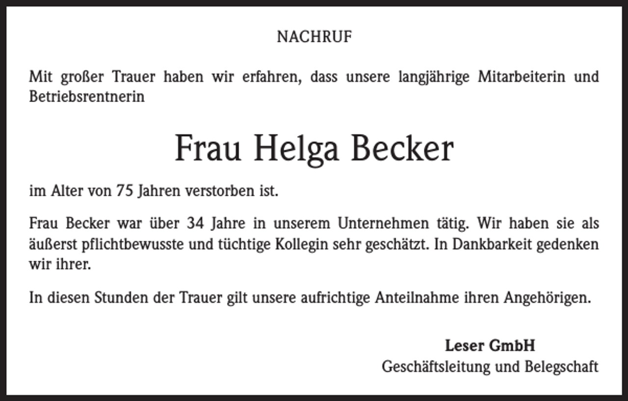<p>NACHRUF<br />Mit großer Trauer haben wir erfahren, dass unsere langjährige Mitarbeiterin und<br />Betriebsrentnerin</p><p>Frau Helga Becker<br />im Alter von 75 Jahren verstorben ist.<br />Frau Becker war über 34 Jahre in unserem Unternehmen tätig. Wir haben sie als<br />äußerst pflichtbewusste und tüchtige Kollegin sehr geschätzt. In Dankbarkeit gedenken<br />wir ihrer.<br />In diesen Stunden der Trauer gilt unsere aufrichtige Anteilnahme ihren Angehörigen.<br />Leser GmbH<br />Geschäftsleitung und Belegschaft</p>