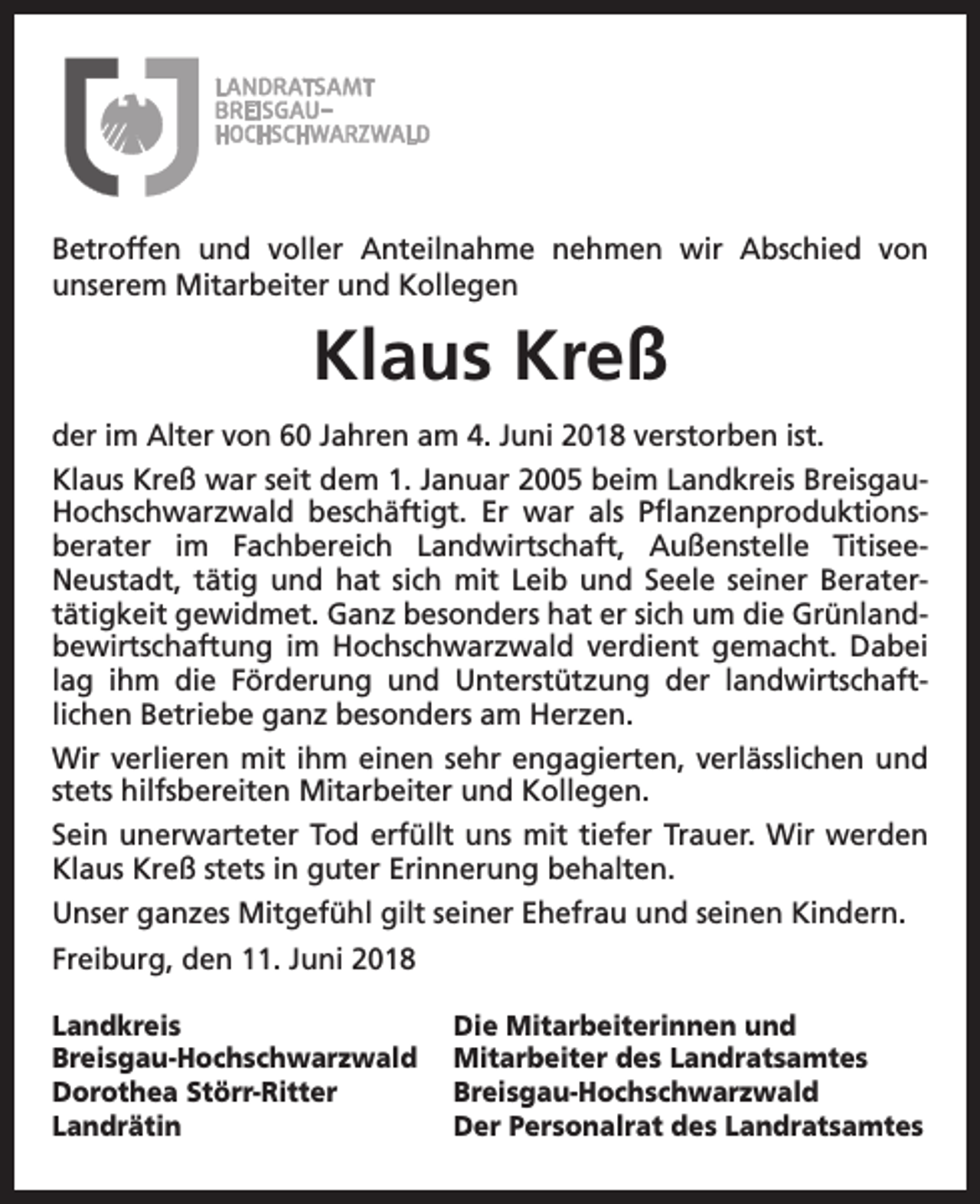 <p>Betroffen und voller Anteilnahme nehmen wir Abschied von<br />unserem Mitarbeiter und Kollegen</p><p>Klaus Kreß<br />der im Alter von 60 Jahren am 4. Juni 2018 verstorben ist.<br />Klaus Kreß war seit dem 1. Januar 2005 beim Landkreis BreisgauHochschwarzwald beschäftigt. Er war als Pflanzenproduktionsberater im Fachbereich Landwirtschaft, Außenstelle TitiseeNeustadt, tätig und hat sich mit Leib und Seele seiner Beratertätigkeit gewidmet. Ganz besonders hat er sich um die Grünlandbewirtschaftung im Hochschwarzwald verdient gemacht. Dabei<br />lag ihm die Förderung und Unterstützung der landwirtschaftlichen Betriebe ganz besonders am Herzen.<br />Wir verlieren mit ihm einen sehr engagierten, verlässlichen und<br />stets hilfsbereiten Mitarbeiter und Kollegen.<br />Sein unerwarteter Tod erfüllt uns mit tiefer Trauer. Wir werden<br />Klaus Kreß stets in guter Erinnerung behalten.<br />Unser ganzes Mitgefühl gilt seiner Ehefrau und seinen Kindern.<br />Freiburg, den 11. Juni 2018<br />Landkreis<br />Breisgau-Hochschwarzwald<br />Dorothea Störr-Ritter<br />Landrätin</p><p>Die Mitarbeiterinnen und<br />Mitarbeiter des Landratsamtes<br />Breisgau-Hochschwarzwald<br />Der Personalrat des Landratsamtes</p>