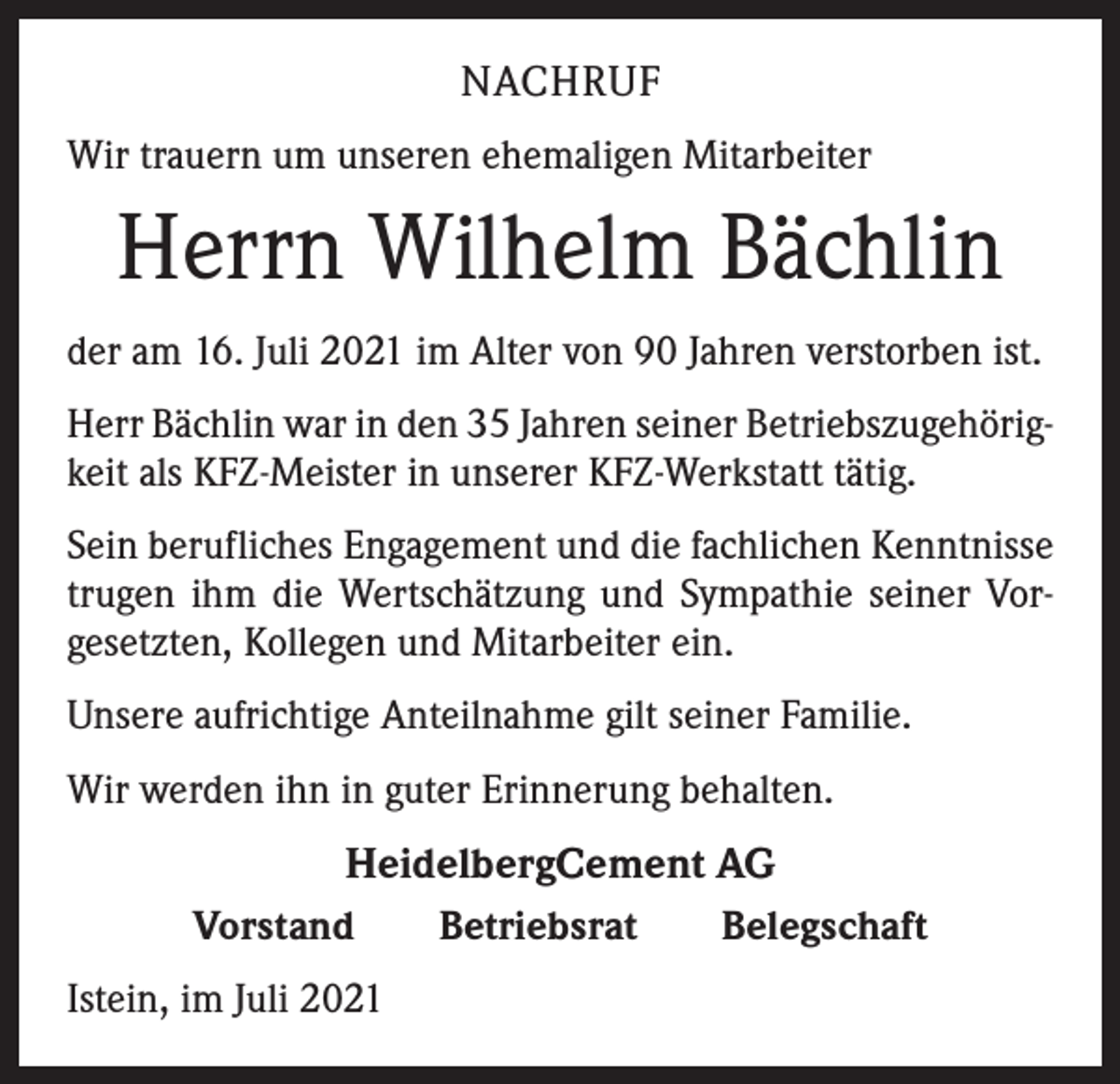 <p>NACHRUF<br />Wir trauern um unseren ehemaligen Mitarbeiter</p><p>Herrn Wilhelm Bächlin<br />der am 16. Juli 2021 im Alter von 90 Jahren verstorben ist.<br />Herr Bächlin war in den 35 Jahren seiner Betriebszugehörigkeit als KFZ-Meister in unserer KFZ-Werkstatt tätig.<br />Sein berufliches Engagement und die fachlichen Kenntnisse<br />trugen ihm die Wertschätzung und Sympathie seiner Vorgesetzten, Kollegen und Mitarbeiter ein.<br />Unsere aufrichtige Anteilnahme gilt seiner Familie.<br />Wir werden ihn in guter Erinnerung behalten.</p><p>HeidelbergCement AG<br />Vorstand Betriebsrat Belegschaft<br />Istein, im Juli 2021</p>