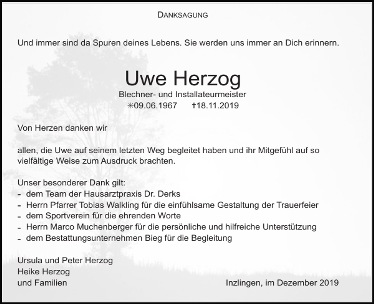 <p>DANKSAGUNG<br />Und immer sind da Spuren deines Lebens. Sie werden uns immer an Dich erinnern.</p><p>Uwe Herzog<br />Blechner- und Installateurmeister<br />✳09.06.1967<br />✝18.11.2019<br />Von Herzen danken wir<br />allen, die Uwe auf seinem letzten Weg begleitet haben und ihr Mitgefühl auf so<br />vielfältige Weise zum Ausdruck brachten.<br />Unser besonderer Dank gilt:<br />- dem Team der Hausarztpraxis Dr. Derks<br />- Herrn Pfarrer Tobias Walkling für die einfühlsame Gestaltung der Trauerfeier<br />- dem Sportverein für die ehrenden Worte<br />- Herrn Marco Muchenberger für die persönliche und hilfreiche Unterstützung<br />- dem Bestattungsunternehmen Bieg für die Begleitung<br />Ursula und Peter Herzog<br />Heike Herzog<br />und Familien</p><p>Inzlingen, im Dezember 2019</p>