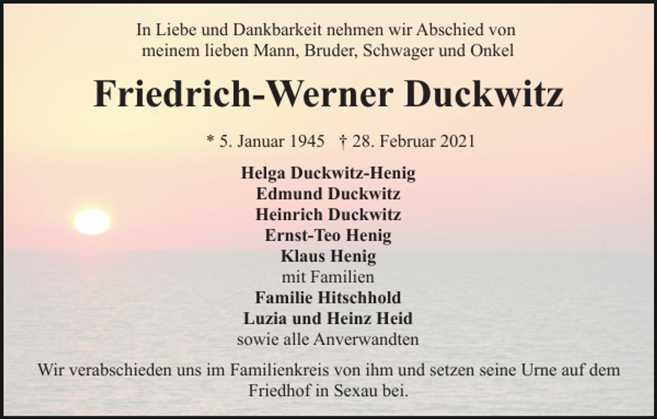 <p>In Liebe und Dankbarkeit nehmen wir Abschied von<br />meinem lieben Mann, Bruder, Schwager und Onkel</p><p>Friedrich-Werner Duckwitz<br />* 5. Januar 1945 † 28. Februar 2021<br />Helga Duckwitz-Henig<br />Edmund Duckwitz<br />Heinrich Duckwitz<br />Ernst-Teo Henig<br />Klaus Henig<br />mit Familien<br />Familie Hitschhold<br />Luzia und Heinz Heid<br />sowie alle Anverwandten<br />Wir verabschieden uns im Familienkreis von ihm und setzen seine Urne auf dem<br />Friedhof in Sexau bei.</p>
