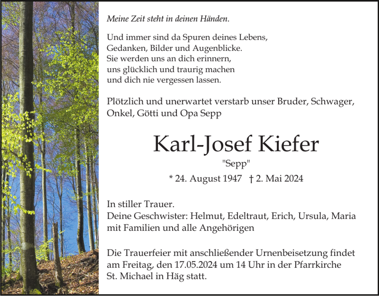 <p>Meine Zeit steht in deinen Händen.<br />Und immer sind da Spuren deines Lebens,<br />Gedanken, Bilder und Augenblicke.<br />Sie werden uns an dich erinnern,<br />uns glücklich und traurig machen<br />und dich nie vergessen lassen.</p><p>Plötzlich und unerwartet verstarb unser Bruder, Schwager,<br />Onkel, Götti und Opa Sepp</p><p>Karl-Josef Kiefer<br />"Sepp"<br />* 24. August 1947 † 2. Mai 2024<br />In stiller Trauer.<br />Deine Geschwister: Helmut, Edeltraut, Erich, Ursula, Maria<br />mit Familien und alle Angehörigen<br />Die Trauerfeier mit anschließender Urnenbeisetzung findet<br />am Freitag, den 17.05.2024 um 14 Uhr in der Pfarrkirche<br />St. Michael in Häg statt.</p>