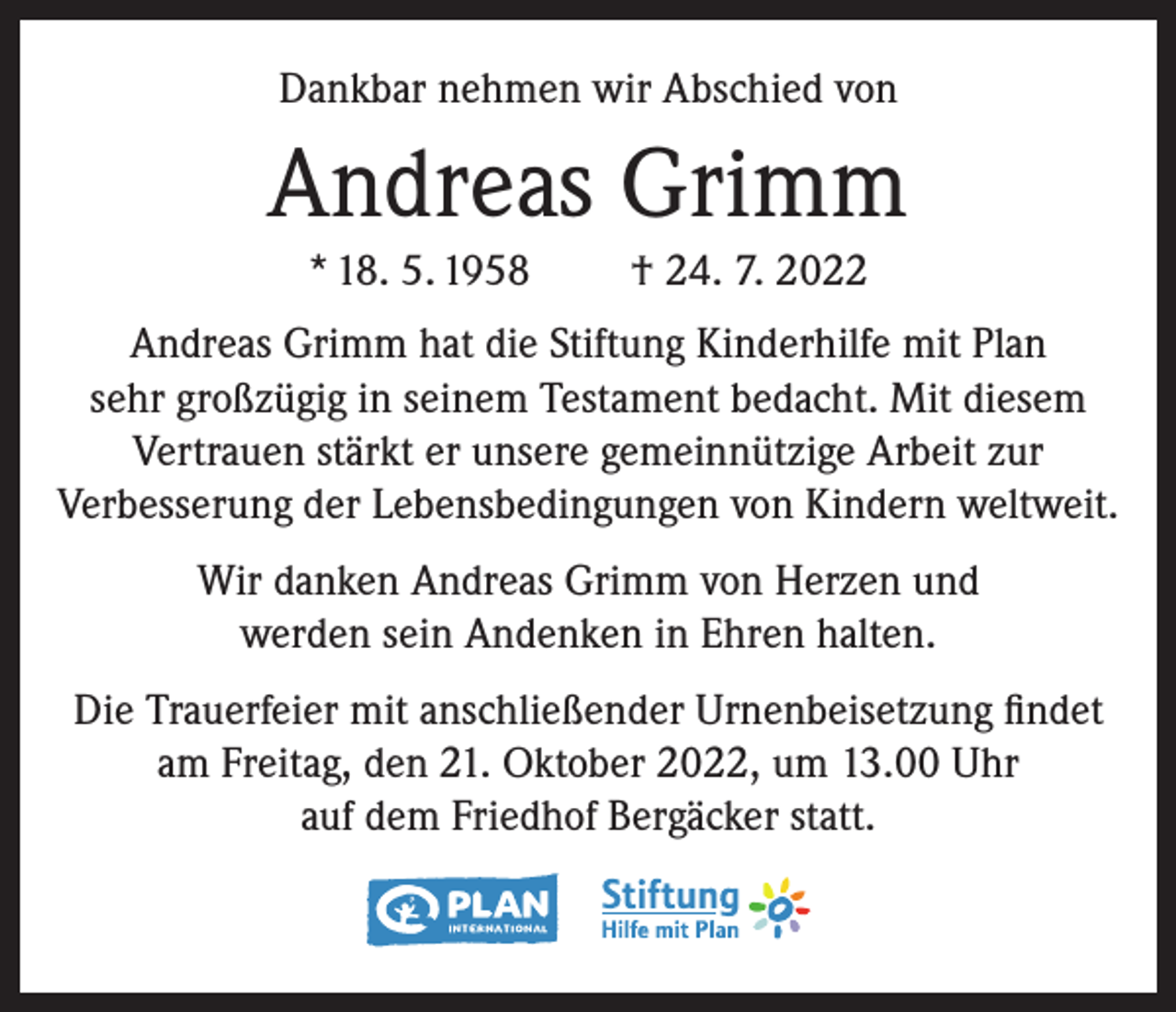 <p>Dankbar nehmen wir Abschied von</p><p>Andreas Grimm<br />* 18. 5. 1958</p><p>† 24. 7. 2022</p><p>Andreas Grimm hat die Stiftung Kinderhilfe mit Plan<br />sehr großzügig in seinem Testament bedacht. Mit diesem<br />Vertrauen stärkt er unsere gemeinnützige Arbeit zur<br />Verbesserung der Lebensbedingungen von Kindern weltweit.<br />Wir danken Andreas Grimm von Herzen und<br />werden sein Andenken in Ehren halten.<br />Die Trauerfeier mit anschließender Urnenbeisetzung findet<br />am Freitag, den 21. Oktober 2022, um 13.00 Uhr<br />auf dem Friedhof Bergäcker statt.</p>