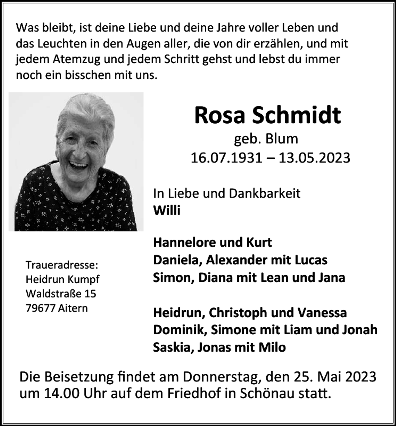 <p>bleibt,<br />ist deine<br />Liebe<br />deine<br />Jahre<br />voller<br />Leben<br />WasWas<br />bleibt,<br />ist deine<br />Liebe<br />undund<br />deine<br />Jahre<br />voller<br />Leben<br />undund<br />Was<br />bleibt,inist<br />Liebe<br />und<br />deine<br />Jahre<br />Leben<br />und<br />Leuchten<br />indeine<br />den<br />Augen<br />aller,<br />die<br />dirvoller<br />erzählen,<br />mit<br />dasdas<br />Leuchten<br />den<br />Augen<br />aller,<br />die<br />vonvon<br />dir erzählen,<br />undund<br />mit<br />dasAtemzug<br />Leuchten<br />in den<br />Augen<br />aller,<br />die<br />von<br />dir<br />erzählen,<br />und mit<br />jedem<br />Atemzug<br />und<br />jedem<br />Schritt<br />gehst<br />lebst<br />du immer<br />jedem<br />und<br />jedem<br />Schritt<br />gehst<br />undund<br />lebst<br />du immer<br />jedem<br />Atemzug<br />und<br />jedem<br />noch<br />bisschen<br />mit<br />uns. Schritt gehst und lebst du immer<br />noch<br />ein ein<br />bisschen<br />mit<br />uns.<br />noch ein bisschen mit uns.</p><p>Rosa<br />Schmidt<br />Rosa<br />RosaSchmidt<br />Schmidt</p><p>geb.<br />Blum<br />geb.<br />Blum<br />geb.<br />Blum<br />16.07.1931<br />– 13.05.2023<br />16.07.1931<br />– 13.05.2023<br />16.07.1931 – 13.05.2023</p><p>Traueradresse:<br />Traueradresse:<br />Traueradresse:<br />Heidrun<br />Kumpf<br />Heidrun<br />Kumpf<br />Heidrun 15<br />Kumpf<br />Waldstraße<br />15<br />Waldstraße<br />Waldstraße<br />79677<br />Aitern15<br />79677<br />Aitern<br />79677 Aitern</p><p>In Liebe<br />Dankbarkeit<br />In Liebe<br />undund<br />Dankbarkeit<br />In<br />Liebe und Dankbarkeit<br />Willi<br />Willi<br />Willi<br />Hannelore<br />Kurt<br />Hannelore<br />undund<br />Kurt<br />Hannelore<br />und Kurt<br />Daniela,<br />Alexander<br />Lucas<br />Daniela,<br />Alexander<br />mitmit<br />Lucas<br />Daniela,<br />Alexander<br />mit<br />Lucas<br />Simon,<br />Diana<br />Lean<br />Jana<br />Simon,<br />Diana<br />mitmit<br />Lean<br />undund<br />Jana<br />Simon, Diana mit Lean und Jana</p><p>Heidrun,<br />Christoph<br />Vanessa<br />Heidrun,<br />Christoph<br />undund<br />Vanessa<br />Heidrun,<br />Christoph<br />und<br />Vanessa<br />Dominik,<br />Simone<br />Liam<br />und<br />Jonah<br />Dominik,<br />Simone<br />mitmit<br />Liam<br />und<br />Jonah<br />Dominik,<br />Simone<br />mit<br />Liam<br />und Jonah<br />Saskia,<br />Jonas<br />Milo<br />Saskia,<br />Jonas<br />mitmit<br />Milo<br />Saskia, Jonas mit Milo</p><p>Beisetzung<br />findet<br />Donnerstag,<br />2023<br />DieDie<br />Beisetzung<br />findet<br />amam<br />Donnerstag,<br />denden<br />25.25.<br />MaiMai<br />2023<br />Die<br />Beisetzung<br />findet<br />am<br />Donnerstag,<br />den<br />25.<br />Mai<br />2023<br />Die<br />Beisetzung<br />findet<br />am<br />Donnerstag,<br />den<br />25.<br />Mai<br />2023<br />um<br />14.00<br />Uhr<br />auf<br />dem<br />Friedhof<br />ininSchönau<br />statt.<br />14.00<br />dem<br />Friedhof<br />in Schönau<br />i.W.<br />statt.<br />umum<br />14.00<br />UhrUhr<br />aufauf<br />dem<br />Friedhof<br />Schönau<br />i.W.<br />statt.<br />um 14.00 Uhr auf dem Friedhof in Schönau i.W. statt.</p>