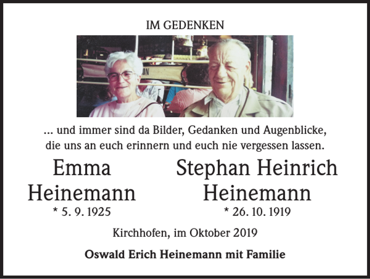 <p>IM GEDENKEN</p><p>... und immer sind da Bilder, Gedanken und Augenblicke,<br />die uns an euch erinnern und euch nie vergessen lassen.</p><p>Emma<br />Heinemann</p><p>* 5. 9. 1925</p><p>Stephan Heinrich<br />Heinemann<br />* 26. 10. 1919</p><p>Kirchhofen, im Oktober 2019<br />Oswald Erich Heinemann mit Familie</p>