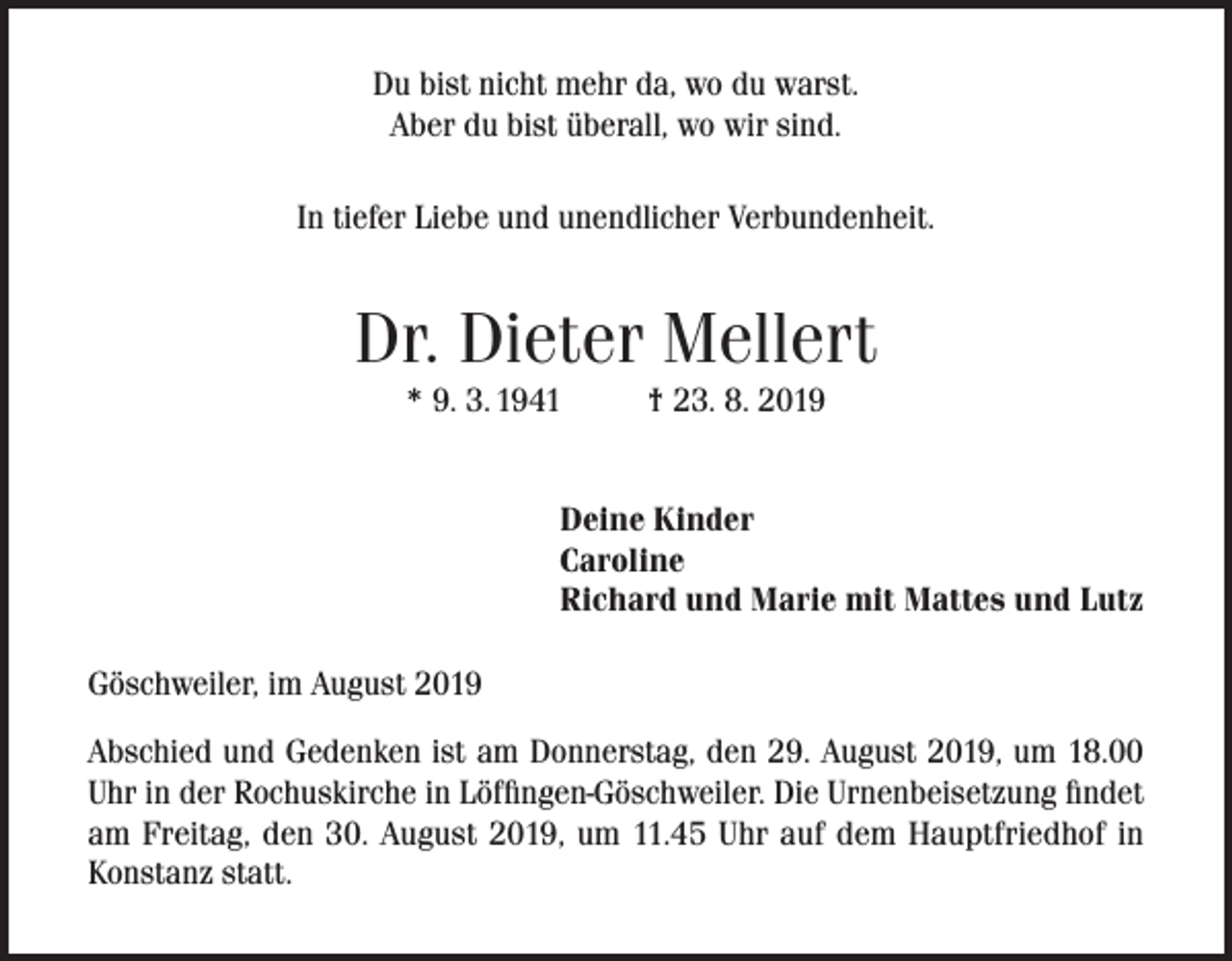 <p>Du bist nicht mehr da, wo du warst.<br />Aber du bist überall, wo wir sind.<br />In tiefer Liebe und unendlicher Verbundenheit.</p><p>Dr. Dieter Mellert<br />* 9. 3. 1941</p><p>† 23. 8. 2019</p><p>Deine Kinder<br />Caroline<br />Richard und Marie mit Mattes und Lutz<br />Göschweiler, im August 2019<br />Abschied und Gedenken ist am Donnerstag, den 29. August 2019, um 18.00<br />Uhr in der Rochuskirche in Löffingen-Göschweiler. Die Urnenbeisetzung findet<br />am Freitag, den 30. August 2019, um 11.45 Uhr auf dem Hauptfriedhof in<br />Konstanz statt.</p>