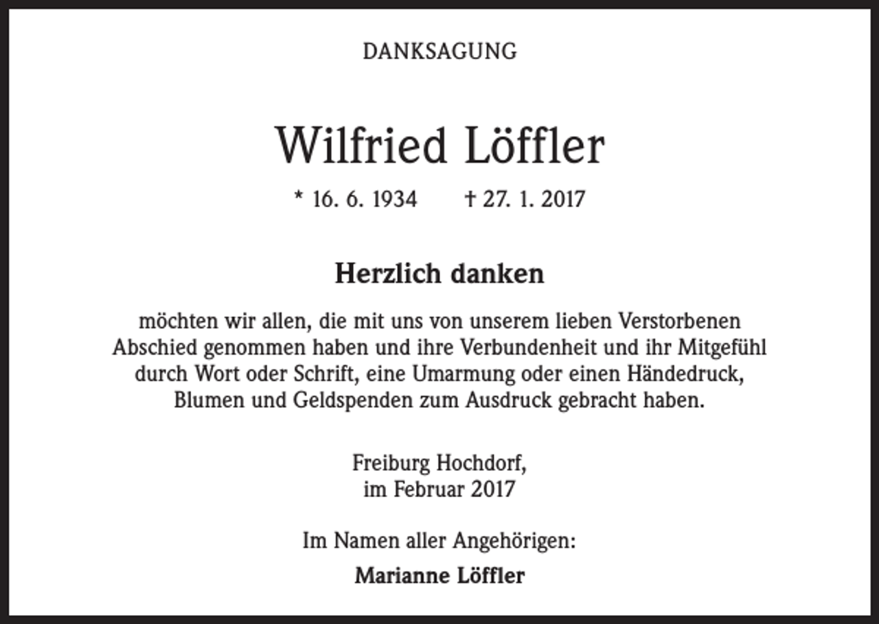 <p>DANKSAGUNG</p><p>Wilfried Löffler<br />* 16. 6. 1934 † 27. 1. 2017</p><p>Herzlich danken<br />möchten wir allen, die mit uns von unserem lieben Verstorbenen<br />Abschied genommen haben und ihre Verbundenheit und ihr Mitgefühl<br />durch Wort oder Schrift, eine Umarmung oder einen Händedruck,<br />Blumen und Geldspenden zum Ausdruck gebracht haben.<br />Freiburg Hochdorf,<br />im Februar 2017<br />Im Namen aller Angehörigen:<br />Marianne Löffler</p>