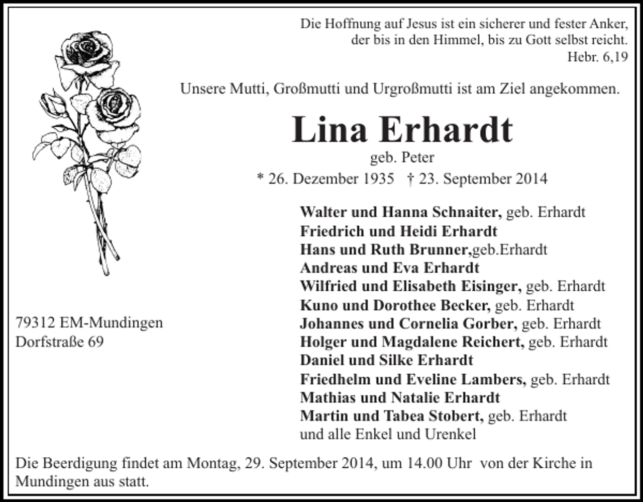 <p>Die Hoffnung auf Jesus ist ein sicherer und fester Anker,<br />der bis in den Himmel, bis zu Gott selbst reicht.<br />Hebr. 6,19</p><p>Unsere Mutti, Großmutti und Urgroßmutti ist am Ziel angekommen.</p><p>Lina Erhardt</p><p>geb. Peter<br />* 26. Dezember 1935 † 23. September 2014</p><p>79312 EM-Mundingen<br />Dorfstraße 69</p><p>Walter und Hanna Schnaiter, geb. Erhardt<br />Friedrich und Heidi Erhardt<br />Hans und Ruth Brunner,geb.Erhardt<br />Andreas und Eva Erhardt<br />Wilfried und Elisabeth Eisinger, geb. Erhardt<br />Kuno und Dorothee Becker, geb. Erhardt<br />Johannes und Cornelia Gorber, geb. Erhardt<br />Holger und Magdalene Reichert, geb. Erhardt<br />Daniel und Silke Erhardt<br />Friedhelm und Eveline Lambers, geb. Erhardt<br />Mathias und Natalie Erhardt<br />Martin und Tabea Stobert, geb. Erhardt<br />und alle Enkel und Urenkel</p><p>Die Beerdigung findet am Montag, 29. September 2014, um 14.00 Uhr von der Kirche in<br />Mundingen aus statt.</p>