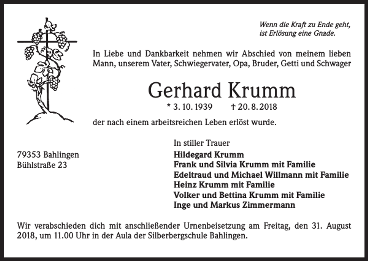 <p>Wenn die Kraft zu Ende geht,<br />ist Erlösung eine Gnade.</p><p>In Liebe und Dankbarkeit nehmen wir Abschied von meinem lieben<br />Mann, unserem Vater, Schwiegervater, Opa, Bruder, Getti und Schwager</p><p>Gerhard Krumm<br />* 3. 10. 1939 † 20. 8. 2018</p><p>der nach einem arbeitsreichen Leben erlöst wurde.<br />79353 Bahlingen<br />Bühlstraße 23</p><p>In stiller Trauer<br />Hildegard Krumm<br />Frank und Silvia Krumm mit Familie<br />Edeltraud und Michael Willmann mit Familie<br />Heinz Krumm mit Familie<br />Volker und Bettina Krumm mit Familie<br />Inge und Markus Zimmermann</p><p>Wir verabschieden dich mit anschließender Urnenbeisetzung am Freitag, den 31. August<br />2018, um 11.00 Uhr in der Aula der Silberbergschule Bahlingen.</p>