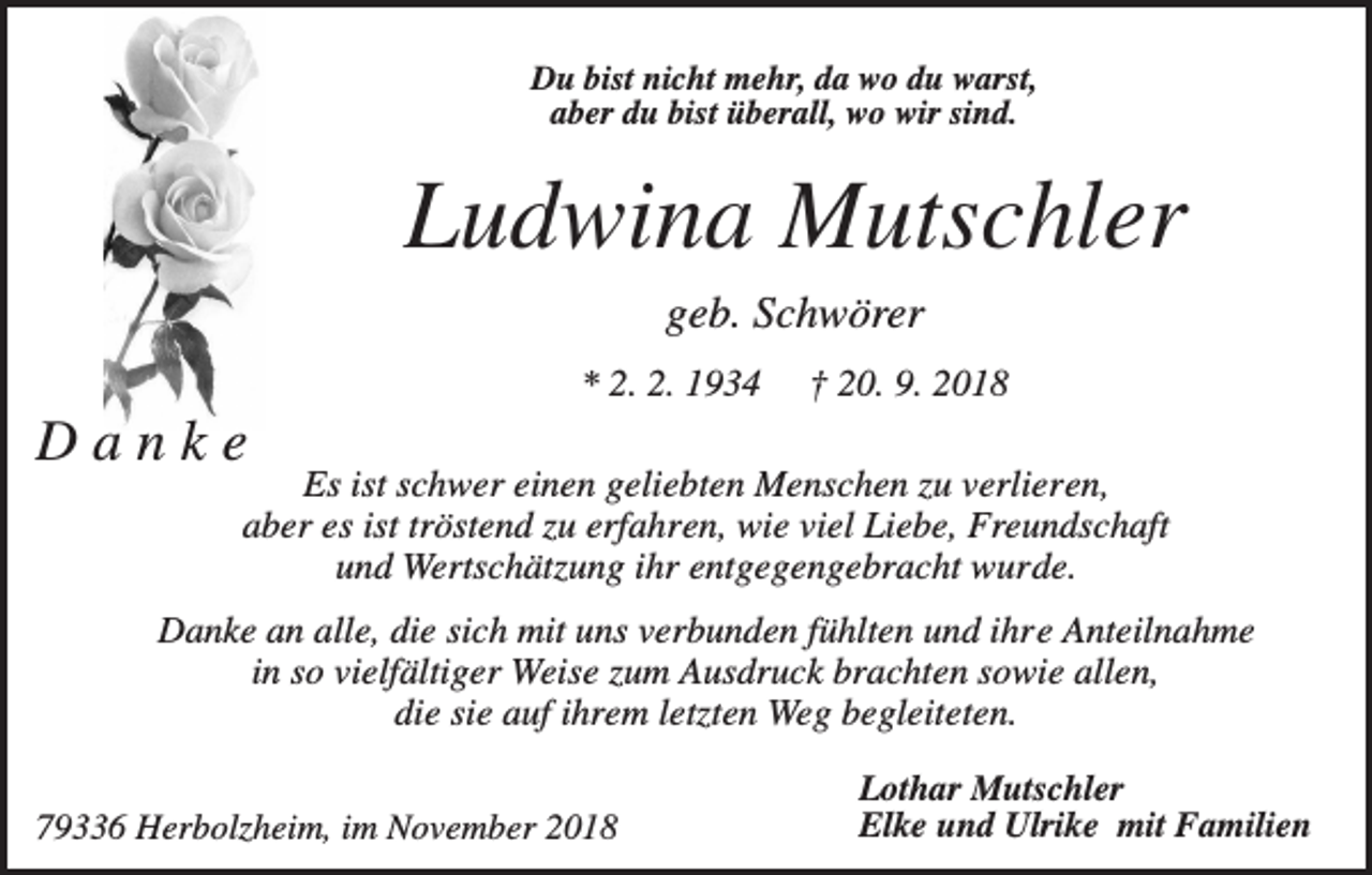 <p>Du bist nicht mehr, da wo du warst,<br />aber du bist überall, wo wir sind.</p><p>Ludwina Mutschler<br />geb. Schwörer<br />* 2. 2. 1934</p><p>† 20. 9. 2018</p><p>Danke</p><p>Es ist schwer einen geliebten Menschen zu verlieren,<br />aber es ist tröstend zu erfahren, wie viel Liebe, Freundschaft<br />und Wertschätzung ihr entgegengebracht wurde.</p><p>Danke an alle, die sich mit uns verbunden fühlten und ihre Anteilnahme<br />in so vielfältiger Weise zum Ausdruck brachten sowie allen,<br />die sie auf ihrem letzten Weg begleiteten.<br />79336 Herbolzheim, im November 2018</p><p>Lothar Mutschler<br />Elke und Ulrike mit Familien</p>