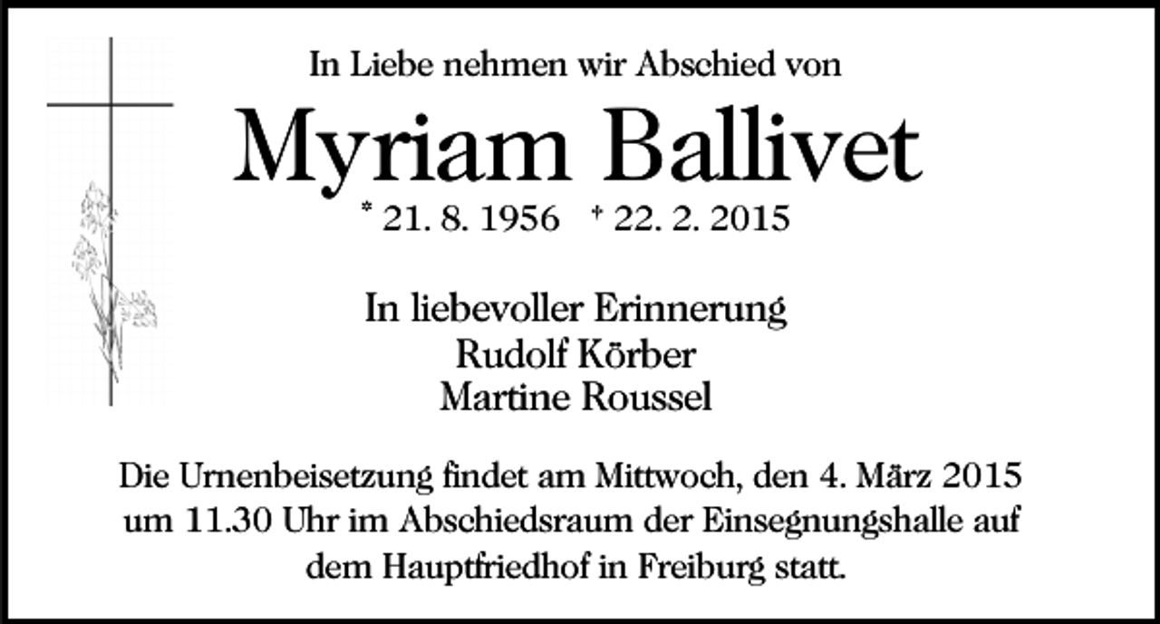 <p>In Liebe nehmen wir Abschied von</p><p>Myriam Ballivet<br />* 21. 8. 1956 † 22. 2. 2015</p><p>In liebevoller Erinnerung<br />Rudolf Körber<br />Martine Roussel<br />Die Urnenbeisetzung findet am Mittwoch, den 4. März 2015<br />um 11.30 Uhr im Abschiedsraum der Einsegnungshalle auf<br />dem Hauptfriedhof in Freiburg statt.</p>