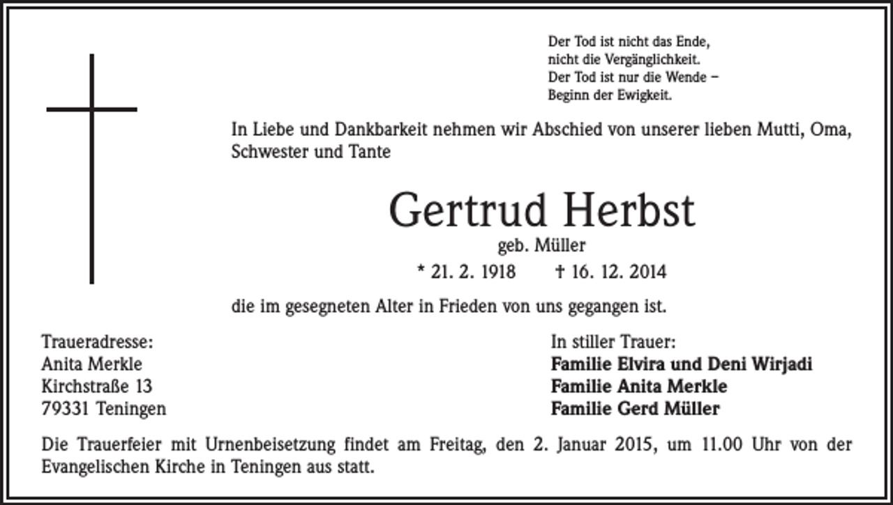 <p>Der Tod ist nicht das Ende,<br />nicht die Vergänglichkeit.<br />Der Tod ist nur die Wende –<br />Beginn der Ewigkeit.</p><p>In Liebe und Dankbarkeit nehmen wir Abschied von unserer lieben Mutti, Oma,<br />Schwester und Tante</p><p>Gertrud Herbst<br />geb. Müller<br />* 21. 2. 1918 † 16. 12. 2014</p><p>die im gesegneten Alter in Frieden von uns gegangen ist.<br />Traueradresse:<br />Anita Merkle<br />Kirchstraße 13<br />79331 Teningen</p><p>In stiller Trauer:<br />Familie Elvira und Deni Wirjadi<br />Familie Anita Merkle<br />Familie Gerd Müller</p><p>Die Trauerfeier mit Urnenbeisetzung findet am Freitag, den 2. Januar 2015, um 11.00 Uhr von der<br />­Evangelischen Kirche in Teningen aus statt.</p>